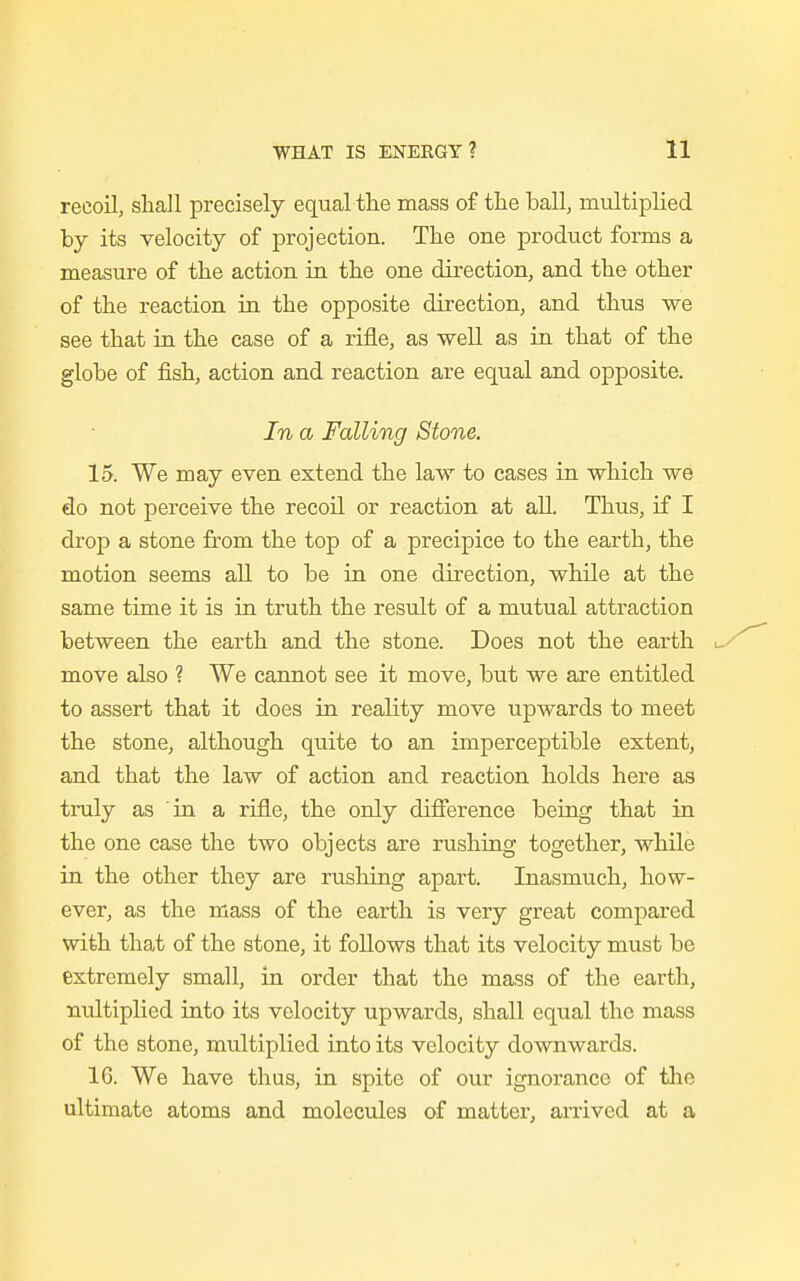 recoil, shall precisely equal the mass of the ball, multiplied by its velocity of projection. The one product forms a measure of the action in the one direction, and the other of the reaction in the opposite direction, and thus we see that in the case of a rifle, as well as in that of the globe of fish, action and reaction are equal and opposite. In a Falling Stone. 15. We may even extend the law to cases in which we do not perceive the recoil or reaction at all. Thus, if I drop a stone from the top of a precipice to the earth, the motion seems all to be in one direction, while at the same time it is in truth the result of a mutual attraction between the earth and the stone. Does not the earth move also ? We cannot see it move, but we are entitled to assert that it does in reality move upwards to meet the stone, although quite to an imperceptible extent, and that the law of action and reaction holds here as truly as in a rifle, the only difference being that in the one case the two objects are rushing together, while in the other they are rusliing apart. Inasmuch, how- ever, as the mass of the earth is very great compared with that of the stone, it follows that its velocity must be extremely small, in order that the mass of the earth, nultiplied into its velocity upwards, shall equal the mass of the stone, multiplied into its velocity downwards. 16. We have thus, in spite of our ignorance of the ultimate atoms and molecules of matter, arrived at a