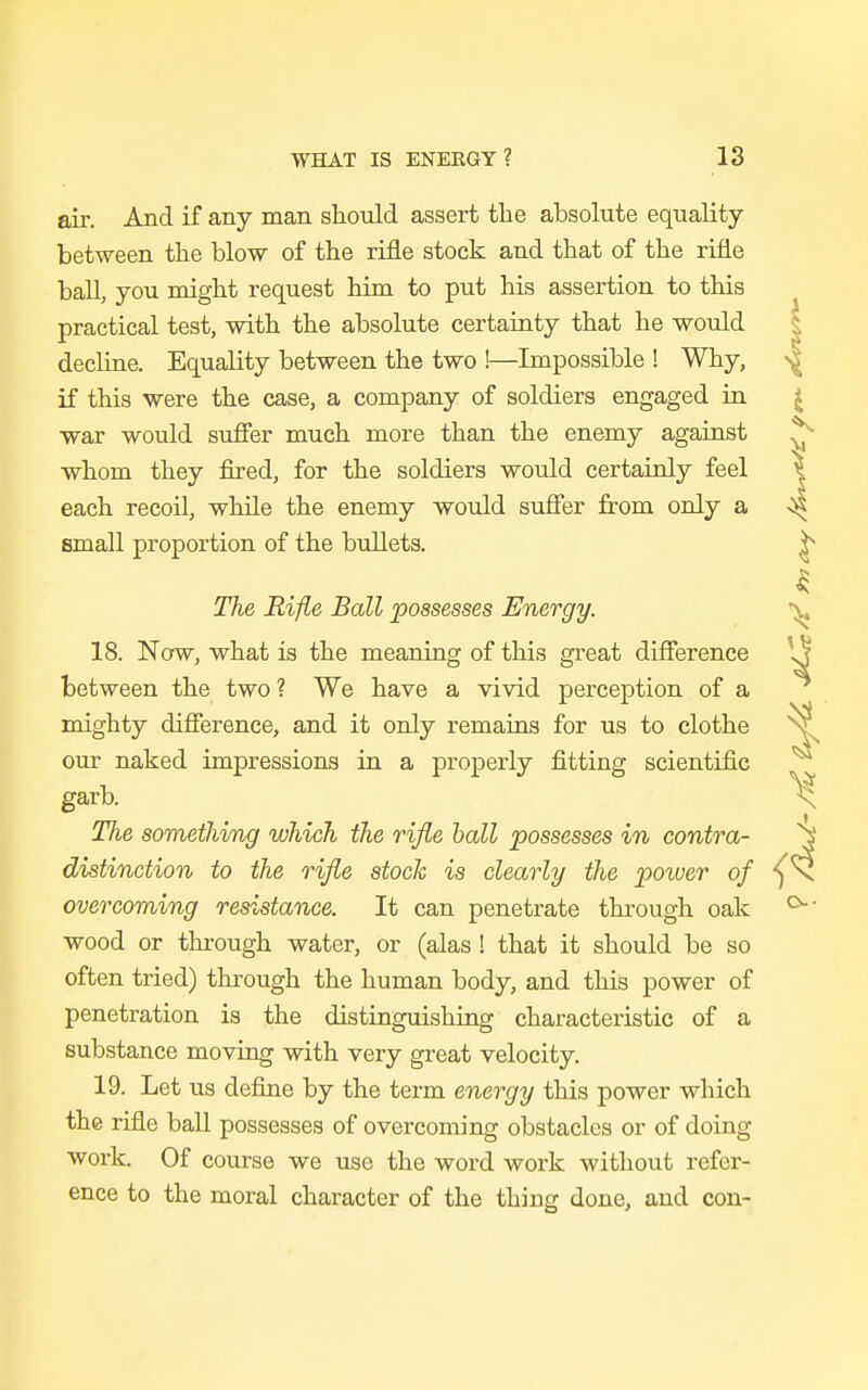 air. And if any man should assert the absolute equality between the blow of the rifle stock and that of the rifle ball, you might request him to put his assertion to this practical test, with the absolute certainty that he would decline. Equality between the two !—Impossible ! Why, if this were the case, a company of soldiers engaged in war would suffer much more than the enemy against whom they fired, for the soldiers would certainly feel each recoil, while the enemy would suffer from only a small proportion of the bullets. The Rifle Ball possesses Energy. 18. Now, what is the meaning of this great difference between the two ? We have a vivid perception of a mighty difference, and it only remains for us to clothe our naked impressions in a properly fitting scientific garb. Tiie something which the rifle ball possesses in contra- distinction to the rifle stock is clearly the power of overcoming resistance. It can penetrate through oak wood or through water, or (alas ! that it should be so often tried) through the human body, and this power of penetration is the distinguishing characteristic of a substance moving with very great velocity. 19. Let us define by the term energy this power which the rifle ball possesses of overcoming obstacles or of doing work. Of course we use the word work without refer- ence to the moral character of the thing done, and con-