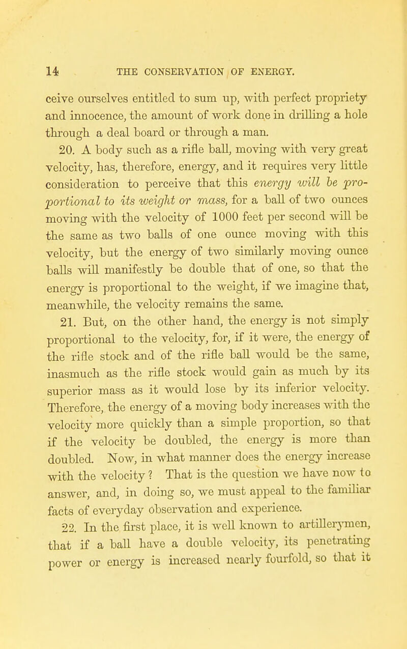 ceive ourselves entitled to sum up, with perfect propriety and innocence, the amount of work done in chilling a hole through a deal hoard or through a man. 20. A body such as a rifle ball, moving with very great velocity, has, therefore, energy, and it requires very little consideration to perceive that this energy will be pro- portional to its weight or mass, for a hall of two ounces moving with the velocity of 1000 feet per second will be the same as two balls of one ounce moving with this velocity, but the energy of two similarly moving ounce balls will manifestly be double that of one, so that the energy is proportional to the weight, if we imagine that, meanwhile, the velocity remains the same. 21. But, on the other hand, the energy is not simply proportional to the velocity, for, if it were, the energy of the rifle stock and of the rifle ball would be the same, inasmuch as the rifle stock would gain as much by its superior mass as it would lose by its inferior velocity. Therefore, the energy of a moving body increases with the velocity more quickly than a simple proportion, so that if the velocity be doubled, the energy is more than doubled. Now, in what manner does the energy increase with the velocity ? That is the question we have now to answer, and, in doing so, we must appeal to the familiar facts of everyday observation and experience. 22. In the first place, it is well known to artillerymen, that if a ball have a double velocity, its penetrating power or energy is increased nearly fourfold, so that it