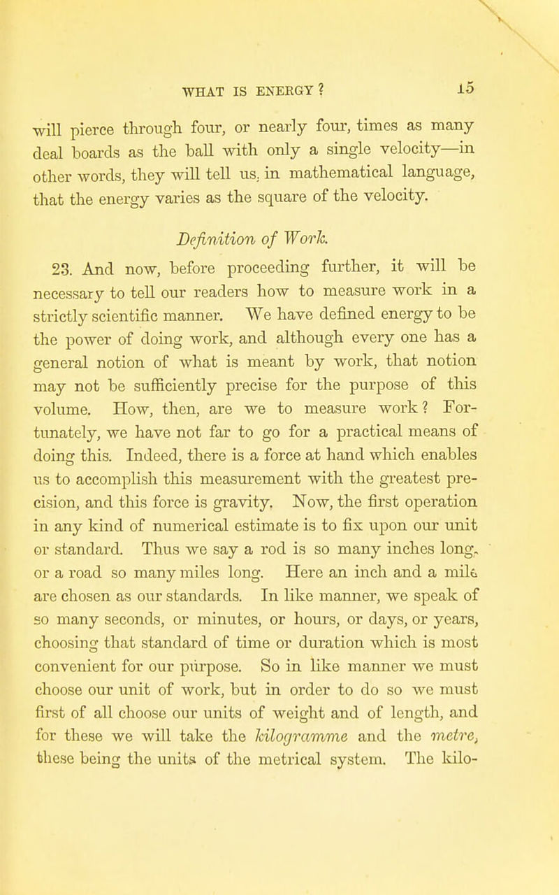 will pierce through four, or nearly four, times as many deal boards as the ball with only a single velocity—in other words, they will tell us. in mathematical language, that the energy varies as the square of the velocity. Definition of Worh 23. And now, before proceeding further, it will be necessary to tell our readers how to measure work in a strictly scientific manner. We have defined energy to be the power of doing work, and although every one has a general notion of what is meant by work, that notion may not be sufficiently precise for the purpose of this volume. How, then, are we to measure work? For- tunately, we have not far to go for a practical means of doing this. Indeed, there is a force at hand which enables us to accomplish this measurement with the greatest pre- cision, and this force is gravity. Now, the first operation in any kind of numerical estimate is to fix upon our unit or standard. Thus we say a rod is so many inches long, or a road so many miles long. Here an inch and a mils are chosen as our standards. In like manner, we speak of so many seconds, or minutes, or hours, or days, or years, choosing that standard of time or duration which is most convenient for our purpose. So in like manner we must choose our unit of work, but in order to do so we must first of all choose our units of weight and of length, and for these we will take the kilogramme and the metre, these being the units of the metrical system. The kilo-