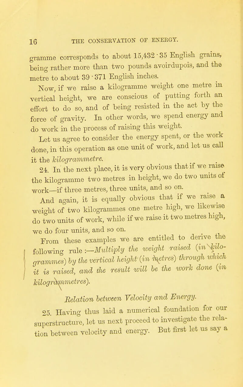 gramme corresponds to about 15,432-35 English grains, being rather more than two pounds avoirdupois, and the metre to about 39 ■ 371 English inches. Now, if we raise a kilogramme weight one metre in vertical height, we are conscious of putting forth an effort to do so, and of being resisted in the act by the force of gravity. In other words, we spend energy and do work in the process of raising this weight. Let us agree to consider the energy spent, or the work done, in this operation as one unit of work, and let us call it the kilogrammetre. 24. In the next place, it is very obvious that if we raise the kilogramme two metres in height, we do two units ot WOrk—if three metres, three units, and so on. And again, it is equally obvious that if we raise a weio-ht of two kilogrammes one metre high, we likewise do two units of work, while if we raise it two metres high, we do four units, and so on. From these examples we are entitled to derive the following rule -.—Multiply the weight raised (inScilo- arammes) by the vertical height (in \etres) through winch it is raised, and the result will be the work done (m kilogra^nmetres). Relation between Velocity and Energy. 25 Having thus laid a numerical foundation for our superstructure, let us next proceed to investigate the rela- tion between velocity and energy. But first let us say a