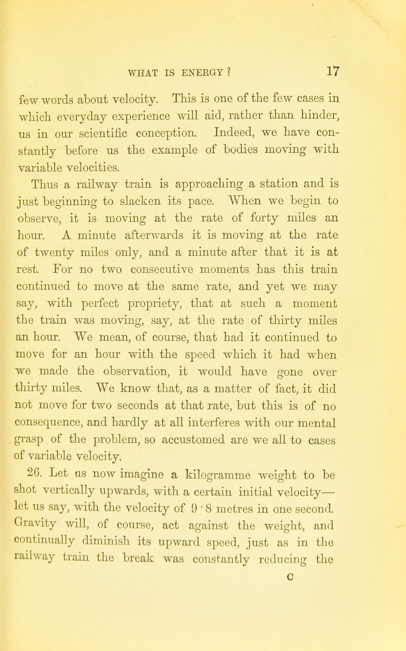 few words about velocity. This is one of the few cases in which everyday experience will aid, rather than hinder, us in our scientific conception. Indeed, we have con- stantly before us the example of bodies moving with variable velocities. Thus a railway train is approaching a station and is just beginning to slacken its pace. When we begin to observe, it is moving at the rate of forty miles an hour. A minute afterwards it is moving at the rate of twenty miles only, and a minute after that it is at rest. For no two consecutive moments has this train continued to move at the same rate, and yet we may say, with perfect propriety, that at such a moment the train was moving, say, at the rate of thirty miles an hour. We mean, of course, that had it continued to move for an hour with the speed which it had when we made the observation, it would have gone over thirty miles. We know that, as a matter of fact, it did not move for two seconds at that rate, but this is of no consequence, and hardly at all interferes with our mental grasp of the problem, so accustomed are we all to cases of variable velocity. 26. Let as now imagine a kilogramme weight to be shot vertically upwards, with a certain initial velocity— let us say, with the velocity of 9 • 8 metres in one second. Gravity will, of course, act against the weight, and continually diminish its upward speed, just as in the railway train the break was constantly reducing the c