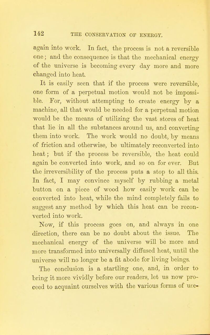 again into work. In fact, the process is not a reversible one; and the consequence is that the mechanical energy of the universe is becoming every day more and more changed into heat. It is easily seen that if the process were reversible, one form of a perpetual motion would not be impossi- ble. For, without attempting to create energy by a machine, all that would be needed for a perpetual motion would be the means of utilizing the vast stores of heat that lie in all the substances around us, and converting them into work. The work would no doubt, by means of friction and otherwise, be ultimately reconverted into heat; but if the process be reversible, the heat could again be converted into work, and so on for ever. But the irreversibility of the process puts a stop to all this. In fact, I may convince myself by rubbing a metal button on a piece of wood how easily work can be converted into heat, while the mind completely fails to suggest any method by which this heat can be recon- verted into work. Now, if this process goes on, and always in one direction, there can be no doubt about the issue. The mechanical energy of the universe will be more and more transformed into universally diffused heat, until the universe will no longer be a fit abode for living beings. The conclusion is a startling one, and, in order to bring it more vividly before our readers, let us now pro- ceed to acquaint ourselves with the various forms of use-