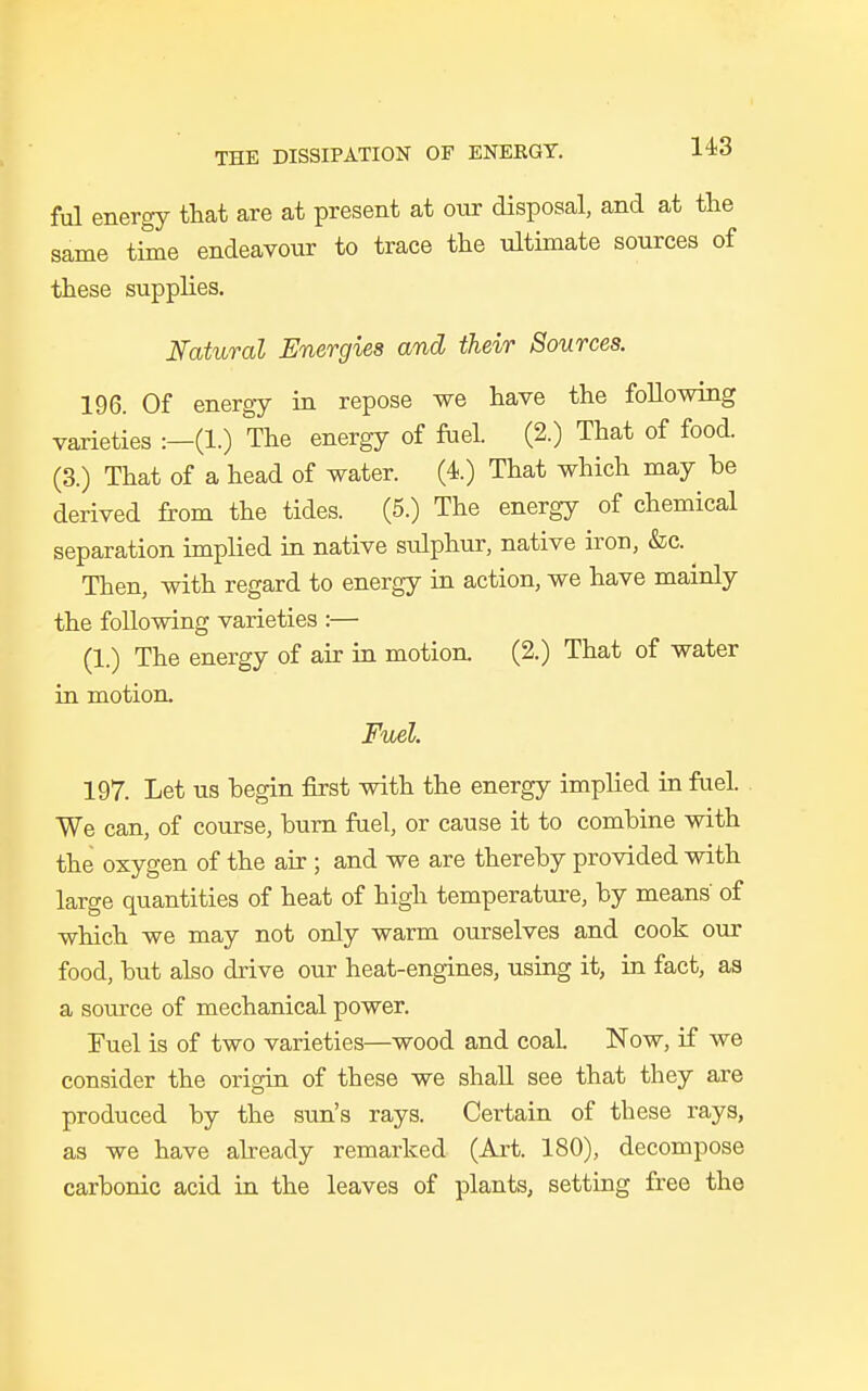 ful energy that are at present at our disposal, and at the same time endeavour to trace the ultimate sources of these supplies. Natural Energies and their Sources. 196. Of energy in repose we have the following varieties :—(1.) The energy of fuel. (2.) That of food. (3.) That of a head of water. (4.) That which may be derived from the tides. (5.) The energy of chemical separation implied in native sulphur, native iron, &c. Then, with regard to energy in action, we have mainly the following varieties :— (1.) The energy of air in motion (2.) That of water in motion. Fuel. 197. Let us begin first with the energy implied in fuel. We can, of course, burn fuel, or cause it to combine with the oxygen of the air ; and we are thereby provided with large quantities of heat of high temperature, by means' of which we may not only warm ourselves and cook our food, but also drive our heat-engines, using it, in fact, as a source of mechanical power. Fuel is of two varieties—wood and coal Now, if we consider the origin of these we shall see that they are produced by the sun's rays. Certain of these rays, as we have already remarked (Art. 180), decompose carbonic acid in the leaves of plants, setting free the