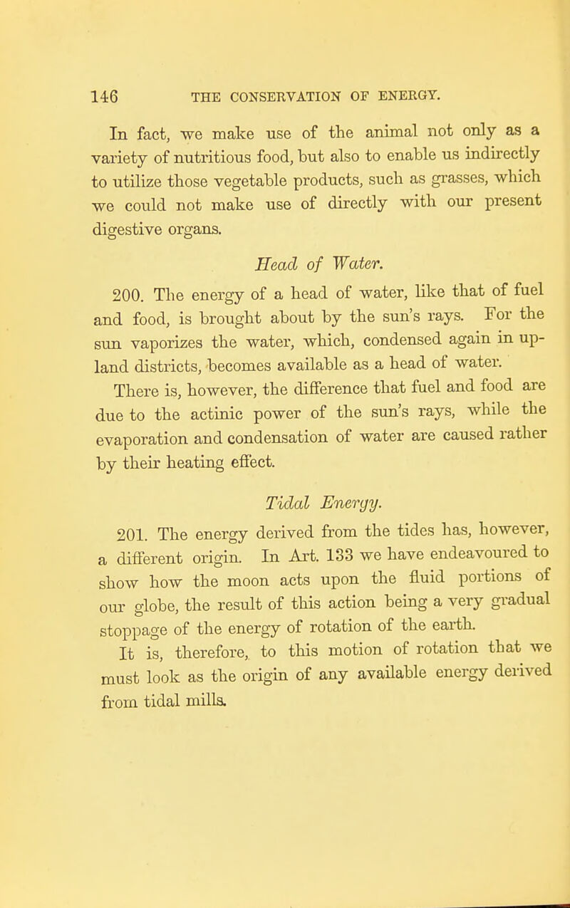 In fact, we make use of the animal not only as a variety of nutritious food, but also to enable us indirectly to utilize those vegetable products, such as grasses, which we could not make use of directly with our present digestive organs. Head of Water. 200. The energy of a head of water, like that of fuel and food, is brought about by the sun's rays. For the sun vaporizes the water, which, condensed again in up- land districts, becomes available as a head of water. There is, however, the difference that fuel and food are due to the actinic power of the sun's rays, while the evaporation and condensation of water are caused rather by their heating effect. Tidal Energy. 201. The energy derived from the tides has, however, a different origin. In Art. 133 we have endeavoured to show how the moon acts upon the fluid portions of our globe, the result of this action being a very gradual stoppage of the energy of rotation of the earth. It is, therefore, to this motion of rotation that we must look as the origin of any available energy derived from tidal milla