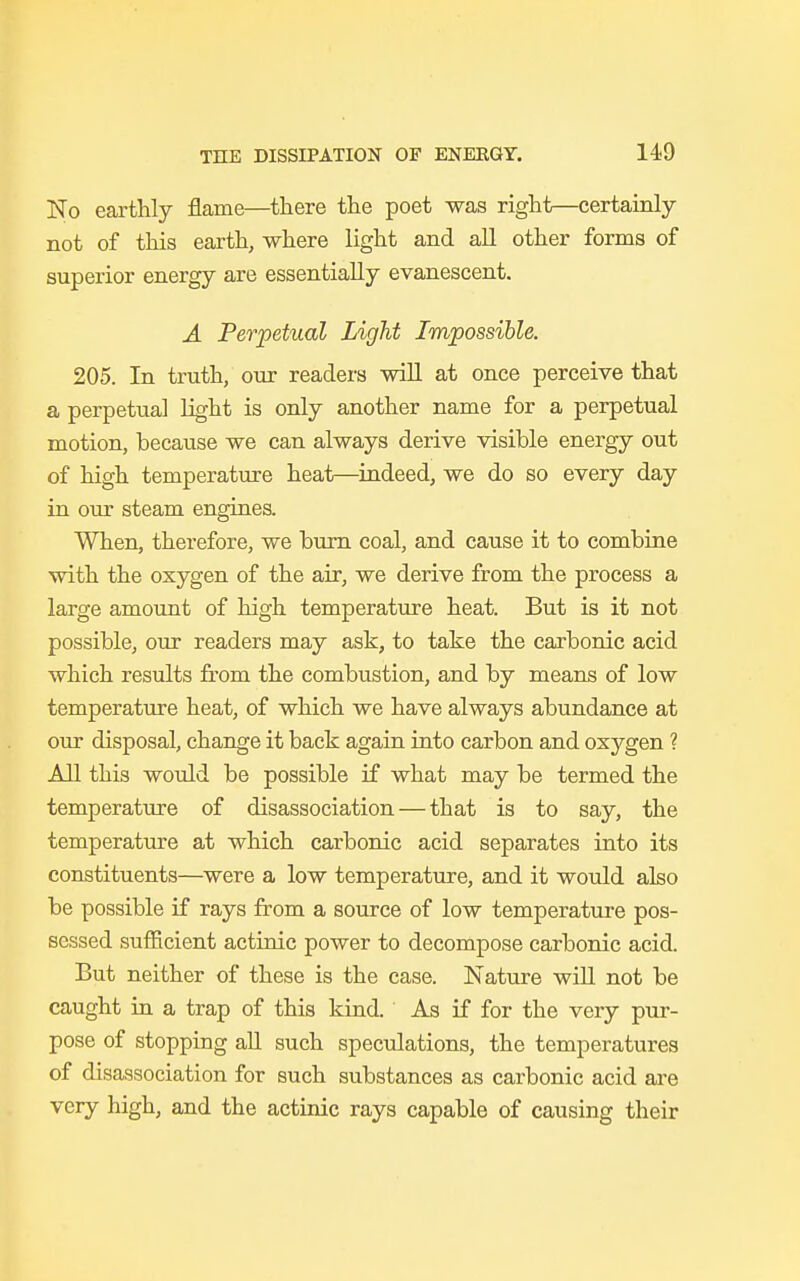 No earthly flame—there the poet was right—certainly not of this earth, where light and all other forms of superior energy are essentially evanescent. A Perpetual Light Impossible. 205. In truth, our readers will at once perceive that a perpetual light is only another name for a perpetual motion, because we can always derive visible energy out of high temperature heat—indeed, we do so every day in our steam engines. When, therefore, we burn coal, and cause it to combine with the oxygen of the air, we derive from the process a large amount of high temperature heat. But is it not possible, our readers may ask, to take the carbonic acid which results from the combustion, and by means of low temperature heat, of which we have always abundance at our disposal, change it back again into carbon and oxygen ? All this would be possible if what may be termed the temperature of disassociation — that is to say, the temperature at which carbonic acid separates into its constituents—were a low temperature, and it would also be possible if rays from a source of low temperature pos- sessed sufficient actinic power to decompose carbonic acid. But neither of these is the case. Nature will not be caught in a trap of this kind. As if for the very pur- pose of stopping all such speculations, the temperatures of disassociation for such substances as carbonic acid are very high, and the actinic rays capable of causing their