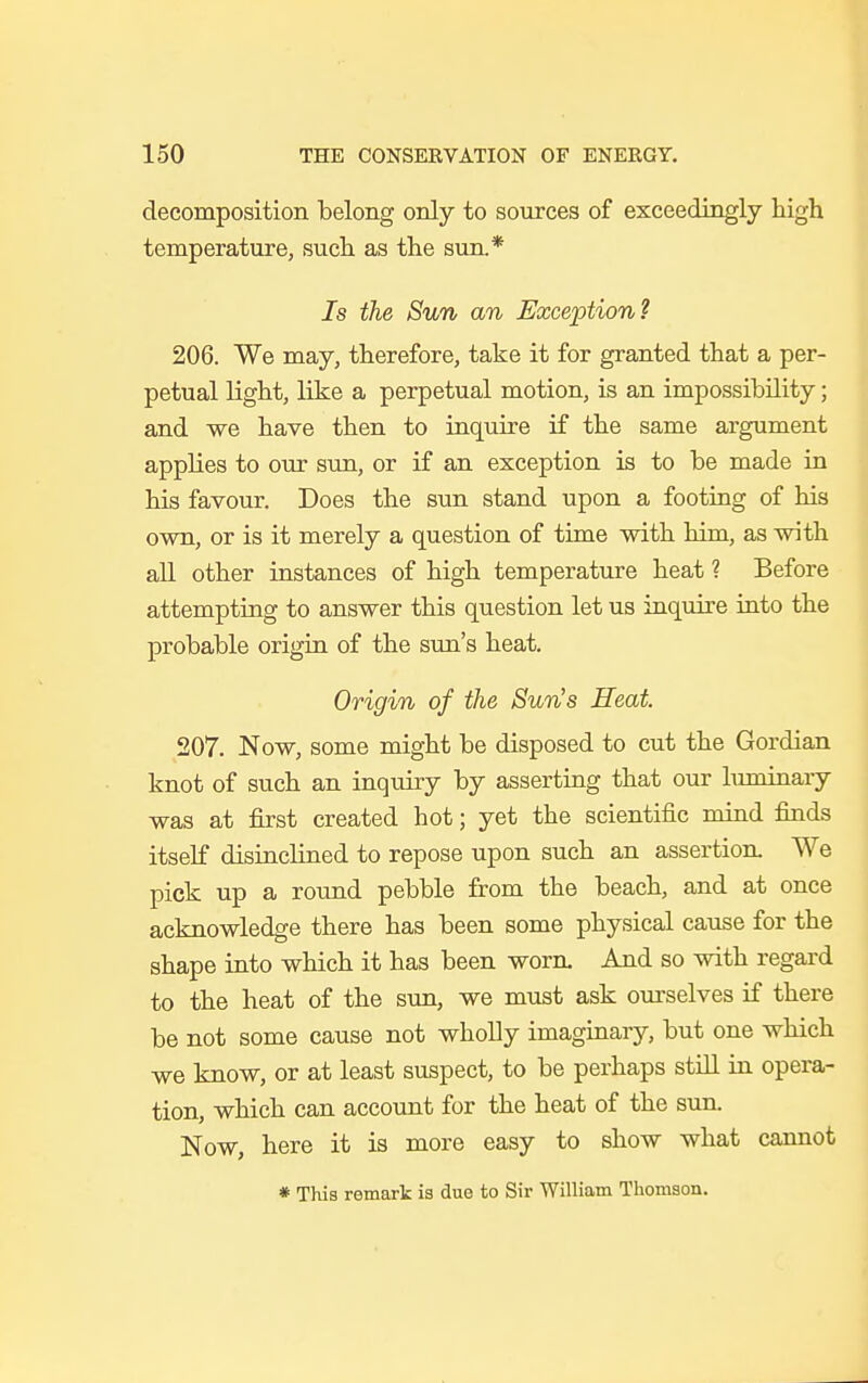 decomposition belong only to sources of exceedingly high temperature, such as the sun.* Is the Sun an Exception? 206. We may, therefore, take it for granted that a per- petual light, like a perpetual motion, is an impossibility; and we have then to inquire if the same argument applies to our sun, or if an exception is to be made in his favour. Does the sun stand upon a footing of his own, or is it merely a question of time with him, as with all other instances of high temperature heat ? Before attempting to answer this question let us inquire into the probable origin of the sun's heat. Origin of the Sun's Heat 207. Now, some might be disposed to cut the Gordian knot of such an inquiry by asserting that our luminary was at first created hot; yet the scientific mind finds itself disinclined to repose upon such an assertion. We pick up a round pebble from the beach, and at once acknowledge there has been some physical cause for the shape into which it has been wora And so with regard to the heat of the sun, we must ask ourselves if there be not some cause not wholly imaginary, but one which we know, or at least suspect, to be perhaps still in opera- tion, which can account for the heat of the sun. Now, here it is more easy to show what cannot * This remark is due to Sir William Thomson.