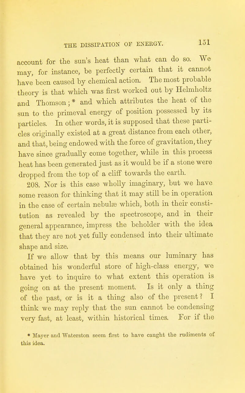 account for the sun's heat than what can do so. We may, for instance, be perfectly certain that it cannot have been caused by chemical action. The most probable theory is that which was first worked out by Helmholtz and Thomson; * and which attributes the heat of the sun to the primeval energy of position possessed by its particles. In other words, it is supposed that these parti- cles originally existed at a great distance from each other, and that, being endowed with the force of gravitation, they have since gradually come together, while in this process heat has been generated just as it would be if a stone were dropped from the top of a cliff towards the earth. 208. Nor is this case wholly imaginary, but we have some reason for thinking that it may still be in operation in the case of certain nebulas which, both in their consti- tution as revealed by the spectroscope, and in their general appearance, impress the beholder with the idea that they are not yet fully condensed into their ultimate shape and size. If we allow that by this means our luminary has obtained his wonderful store of high-class energy, we have yet to inquire to what extent this operation is going on at the present moment. Is it only a thing of the past, or is it a thing also of the present ? I think we may reply that the sun cannot be condensing very fast, at least, within historical times. For if the * Mayer and Waterston seem first to have caught the rudiments of this idea.
