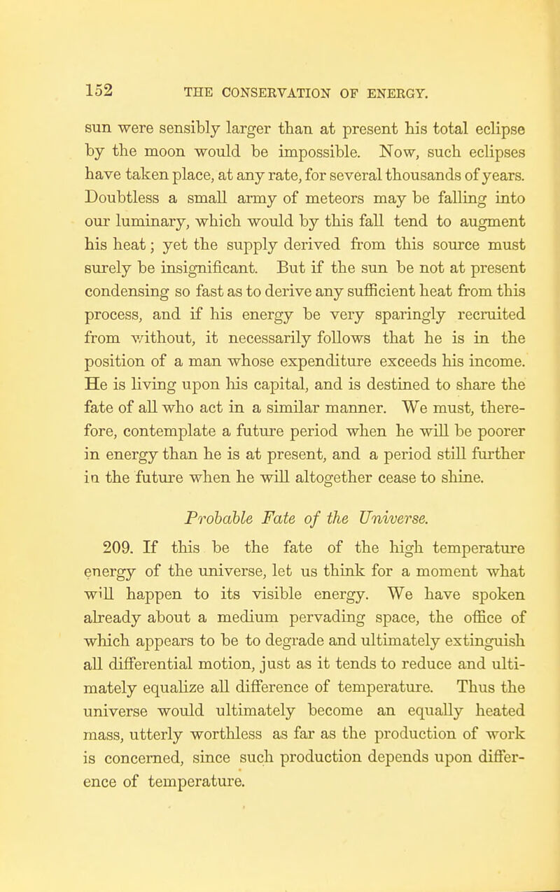 sun were sensibly larger than at present his total eclipse by the moon would be impossible. Now, such eclipses have taken place, at any rate, for several thousands of years. Doubtless a small army of meteors may be falling into our luminary, which would by this fall tend to augment his heat; yet the supply derived from this source must surely be insignificant. But if the sun be not at present condensing so fast as to derive any sufficient heat from this process, and if his energy be very sparingly recruited from without, it necessarily follows that he is in the position of a man whose expenditure exceeds his income. He is living upon his capital, and is destined to share the fate of all who act in a similar manner. We must, there- fore, contemplate a future period when he will be poorer in energy than he is at present, and a period still further ia the future when he will altogether cease to shine. Probable Fate of the Universe. 209. If this be the fate of the high temperature energy of the universe, let us think for a moment what will happen to its visible energy. We have spoken already about a medium pervading space, the oflice of which appears to be to degrade and ultimately extinguish all differential motion, just as it tends to reduce and ulti- mately equalize all difference of temperature. Thus the universe would ultimately become an equally heated mass, utterly worthless as far as the production of work is concerned, since such production depends upon differ- ence of temperature.