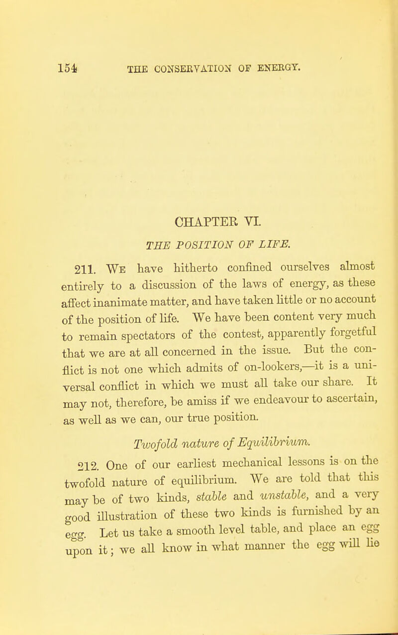 CHAPTER VI. THE POSITION OF LIFE. 211. We have hitherto confined ourselves almost entirely to a discussion of the laws of energy, as these affect inanimate matter, and have taken little or no account of the position of life. We have heen content very much to remain spectators of the contest, apparently forgetful that we are at all concerned in the issue. But the con- flict is not one which admits of on-lookers,—it is a uni- versal conflict in which we must all take our share. It may not, therefore, he amiss if we endeavour to ascertain, as well as we can, our true position. Twofold nature of Equilibrium. 212. One of our earliest mechanical lessons is on the twofold nature of equilibrium. We are told that this may he of two kinds, stable and unstable, and a very good illustration of these two kinds is furnished by an egg. Let us take a smooth level table, and place an egg upon it; we all know in what manner the egg will lie