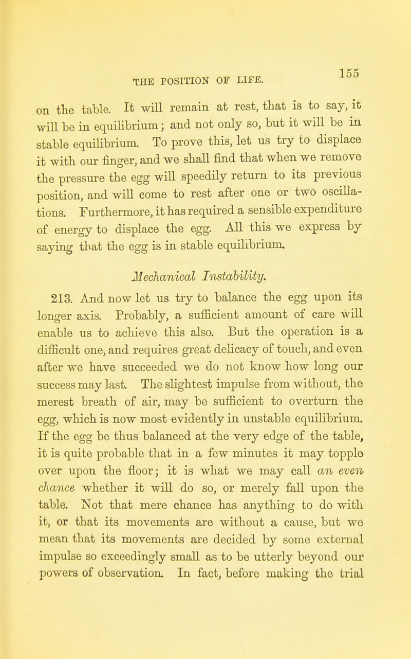 on the table. It will remain at rest, that is to say, it will be in equilibrium; and not only so, but it will be in stable equilibrium. To prove this, let us try to displace it with our finger, and we shall find that when we remove the pressure the egg will speedily return to its previous position, and will come to rest after one or two oscilla- tions. Furthermore, it has required a sensible expenditure of energy to displace the egg. All this we express by saying that the egg is in stable equilibrium, Mechanical Instability. 213. And now let us try to balance the egg upon its longer axis. Probably, a sufficient amount of care will enable us to achieve this also. But the operation is a difficult one, and requires great delicacy of touch, and even after we have succeeded we do not know how long our success may last. The slightest impulse from without, the merest breath of air, may be sufficient to overturn the egg, which is now most evidently in unstable equilibrium. If the egg be thus balanced at the very edge of the table, it is quite probable that in a few minutes it may toppla over upon the floor; it is what we may call an even chance whether it will do so, or merely fall upon the table. Not that mere chance has anything to do with it, or that its movements are without a cause, but wo mean that its movements are decided by some external impulse so exceedingly small as to be utterly beyond our powers of observation In fact, before making the trial