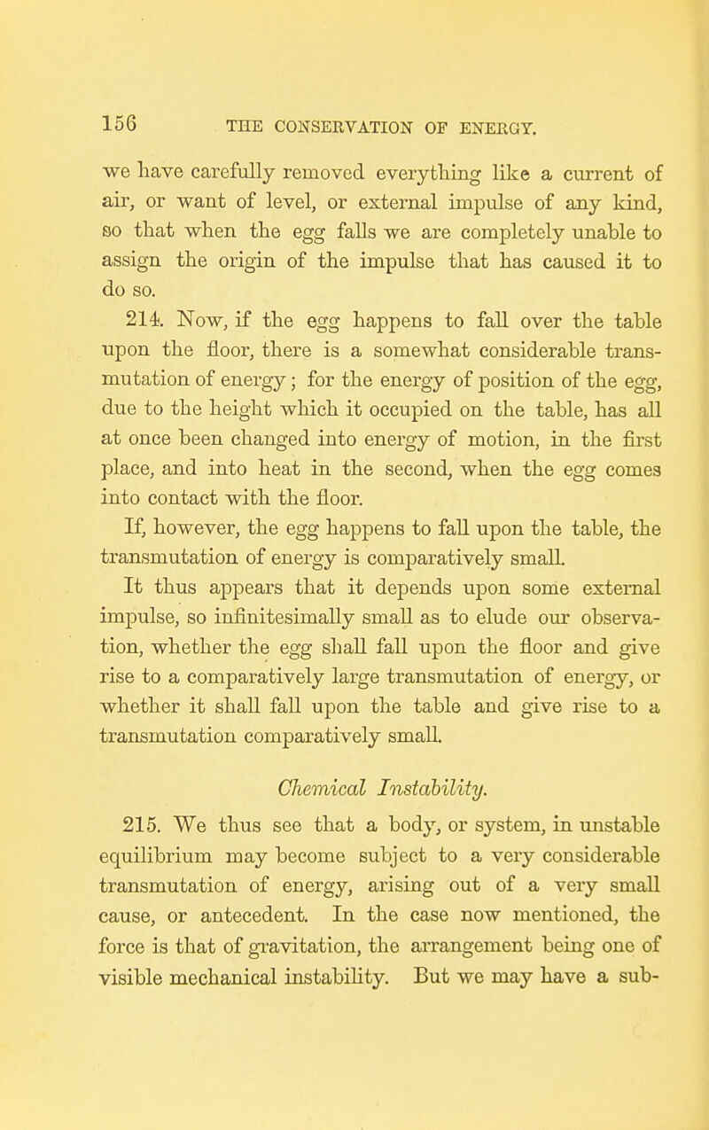 we have carefully removed everything like a current of air, or want of level, or external impulse of any kind, so that when the egg falls we are completely unable to assign the origin of the impulse that has caused it to do so. 214. Now, if the egg happens to fall over the table upon the floor, there is a somewhat considerable trans- mutation of energy; for the energy of position of the egg, due to the height which it occupied on the table, has all at once been changed into energy of motion, in the first place, and into heat in the second, when the egg comes into contact with the floor. If, however, the egg happens to fall upon the table, the transmutation of energy is comparatively small. It thus appears that it depends upon some external impulse, so infinitesimally small as to elude our observa- tion, whether the egg shall fall upon the floor and give rise to a comparatively large transmutation of energy, or whether it shall fall upon the table and give rise to a transmutation comparatively small. Chemical Instability. 215. We thus see that a body, or system, in unstable equilibrium may become subject to a very considerable transmutation of energy, arising out of a very small cause, or antecedent. In the case now mentioned, the force is that of gravitation, the arrangement being one of visible mechanical instability. But we may have a sub-