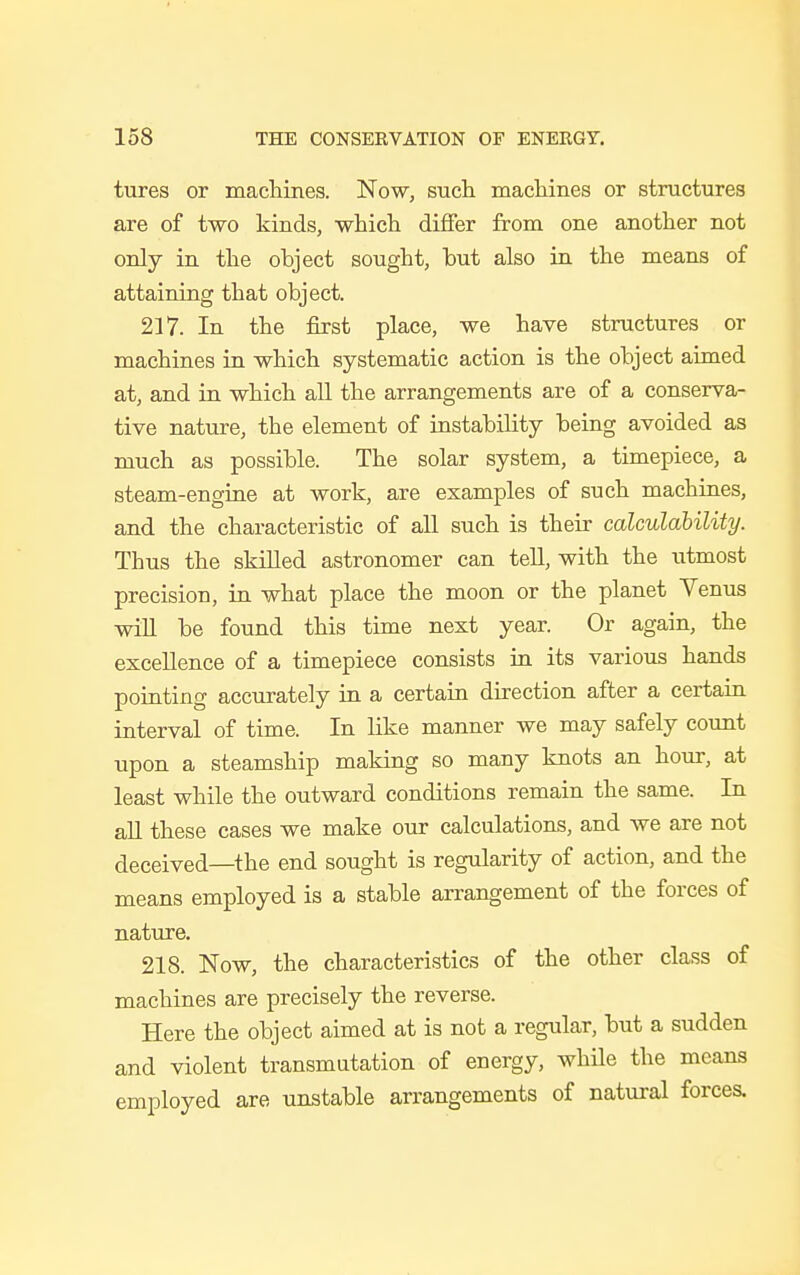 tures or machines. Now, such machines or structures are of two kinds, which differ from one another not only in the object sought, but also in the means of attaining that object. 217. In the first place, we have structures or machines in which systematic action is the object aimed at, and in which all the arrangements are of a conserva- tive nature, the element of instability being avoided as much as possible. The solar system, a timepiece, a steam-engine at work, are examples of such machines, and the characteristic of all such is their calculability. Thus the skilled astronomer can tell, with the utmost precision, in what place the moon or the planet Venus will be found this time next year. Or again, the excellence of a timepiece consists in its various hands pointing accurately in a certain direction after a certain interval of time. In like manner we may safely count upon a steamship making so many knots an hour, at least while the outward conditions remain the same. In all these cases we make our calculations, and we are not deceived—the end sought is regularity of action, and the means employed is a stable arrangement of the forces of nature. 218. Now, the characteristics of the other class of machines are precisely the reverse. Here the object aimed at is not a regular, but a sudden and violent transmutation of energy, while the means employed are unstable arrangements of natural forces.