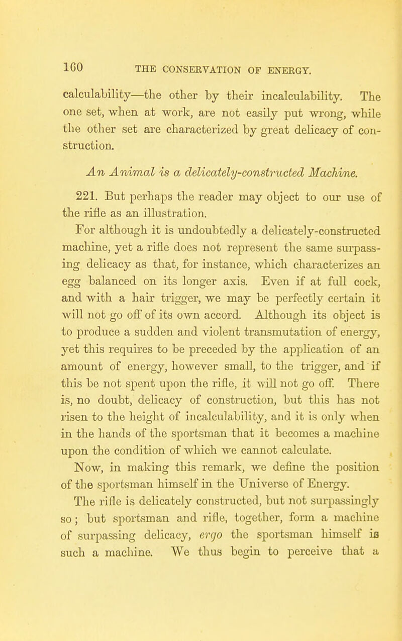 calculability—the other by their incalculably. The one set, when at work, are not easily put wrong, while the other set are characterized by great delicacy of con- struction. An Animal is a delicately-constructed Machine. 221. But perhaps the reader may object to our use of the rifle as an illustration. For although it is undoubtedly a delicately-constructed machine, yet a rifle does not represent the same surpass- ing delicacy as that, for instance, which characterizes an egg balanced on its longer axis. Even if at full cock, and with a hair trigger, we may be perfectly certain it will not go off of its own accord Although its object is to produce a sudden and violent transmutation of energy, yet this requires to be preceded by the application of an amount of energy, however small, to the trigger, and if this be not spent upon the rifle, it will not go off. There is, no doubt, delicacy of construction, but this has not risen to the height of incalculability, and it is only when in the hands of the sportsman that it becomes a machine upon the condition of which we cannot calculate. Now, in making this remark, we define the position of the sportsman himself in the Universe of Energy. The rifle is delicately constructed, but not surpassingly so; but sportsman and rifle, together, form a machine of surpassing delicacy, ergo the sportsman himself ifl such a machine. We thus begin to perceive that a