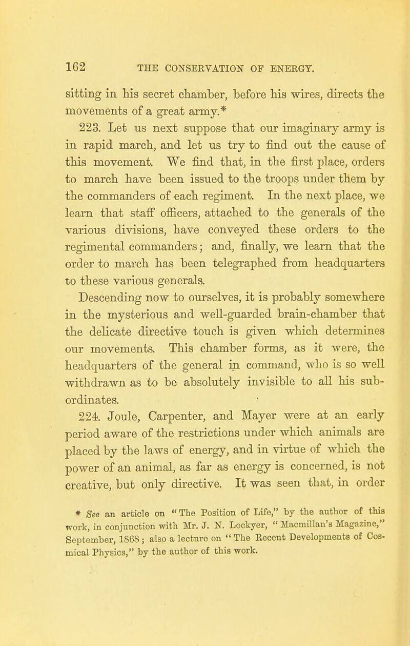 sitting in his secret chamber, before his wires, directs the movements of a great army.* 223. Let us next suppose that our imaginary army is in rapid march, and let us try to find out the cause of this movement. We find that, in the first place, orders to march have been issued to the troops under them by the commanders of each regiment. In the next place, we learn that staff officers, attached to the generals of the various divisions, have conveyed these orders to the regimental commanders; and, finally, we learn that the order to march has been telegraphed from headquarters to these various generals. Descending now to ourselves, it is probably somewhere in the mysterious and well-guarded brain-chamber that the delicate directive touch is given which determines our movements. This chamber forms, as it were, the headquarters of the general irt command, who is so well withdrawn as to be absolutely invisible to all his sub- ordinates. 224. Joule, Carpenter, and Mayer were at an early period aware of the restrictions under which animals are placed by the laws of energy, and in virtue of which the power of an animal, as far as energy is concerned, is not creative, but only directive. It was seen that, in order * See an article on  The Position of Life, by the author of this work, in conjunction with Mr. J. N. Lockyer,  Macmillan's Magazine, September, 1S6S ; also a lecture on  The Recent Developments of Cos- rnical Physics, by the author of this work.