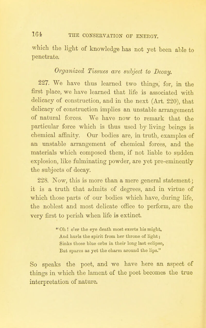 1G-4 which the light of knowledge has not yet been able to penetrate. Organized Tissues are subject to Decay. 227. We have thus learned two things, for, in the first place, we have learned that life is associated with delicacy of construction, and in the next (Art. 220), that delicacy of construction implies an unstable arrangement of natural forces. We have now to remark that the particular force which is thus used by living beings is chemical affinitj^. Our bodies are, in truth, examples of an unstable arrangement of chemical forces, and the materials which composed them, if not liable to sudden explosion, like fulminating powder, are yet pre-eminently the subjects of decay. 228. Now, this is more than a mere general statement; it is a truth that admits of degrees, and in virtue of which those parts of our bodies which have, during life, the noblest and most delicate office to perform, are the very first to perish when life is extinct.  Oh ! o'er the eye death most exerts his might. And hurls the spirit from her throne of light; Sinks those blue orbs in their long last eclipse, But spares as yet the charm around the lips. So speaks the poet, and we have here an aspect of things in which the lament of the poet becomes the true interpretation of nature.