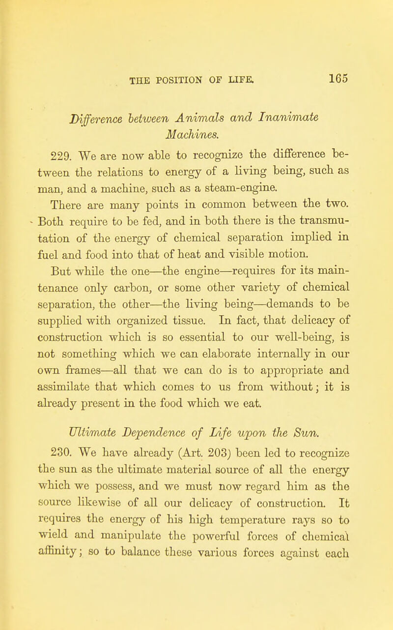 Difference between Animals and Inanimate Machines. 229. We are now able to recognize the difference be- tween the relations to energy of a living being, such as man, and a machine, such as a steam-engine. There are many points in common between the two. - Both require to be fed, and in both there is the transmu- tation of the energy of chemical separation implied in fuel and food into that of heat and visible motion. But while the one—the engine—requires for its main- tenance only carbon, or some other variety of chemical separation, the other—the living being—demands to be supplied with organized tissue. In fact, that delicacy of construction which is so essential to our well-being, is not something which we can elaborate internally in our own frames—all that we can do is to appropriate and assimilate that which comes to us from without; it is already present in the food which we eat. Ultimate Dependence of Life upon the Sun. 230. We have already (Art. 203) been led to recognize the sun as the ultimate material source of all the energy which we possess, and we must now regard him as the source likewise of all our delicacy of construction It requires the energy of his high temperature rays so to wield and manipulate the powerful forces of chemical affinity; so to balance these various forces against each