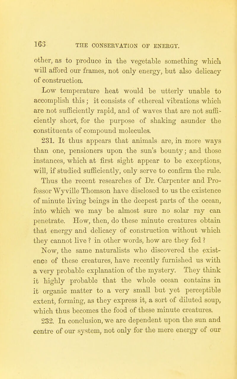 163 other, as to produce in the vegetable something which will afford our frames, not only energy, but also delicacy of construction Low temperature heat would be utterly unable to accomplish this ; it consists of ethereal vibrations which are not sufficiently rapid, and of waves that are not suffi- ciently short, for the purpose of shaking asunder the constituents of compound molecules. 231. It thus appears that animals are, in more ways than one, pensioners upon the sun's bounty; and those instances, which at first sight appear to be exceptions, will, if studied sufficiently, only serve to confirm the rule. Thus the recent researches of Dr. Carpenter and Pro- fessor Wy ville Thomson have disclosed to us the existence of minute living beings in the deepest parts of the ocean, into which we may be almost sure no solar ray can penetrate. How, then, do these minute creatures obtain that energy and delicacy of construction without which they cannot live ? in other words, how are they fed ? Now, the same naturalists who discovered the exist- ence of these creatures, have recently furnished us with a very probable explanation of the mystery. They think it highly probable that the whole ocean contains in it organic matter to a very small but yet perceptible extent, forming, as they express it, a sort of diluted soup, which thus becomes the food of these minute creatures. 232. In conclusion, we are dependent upon the sun and centre of our system, not only for the mere energy of our