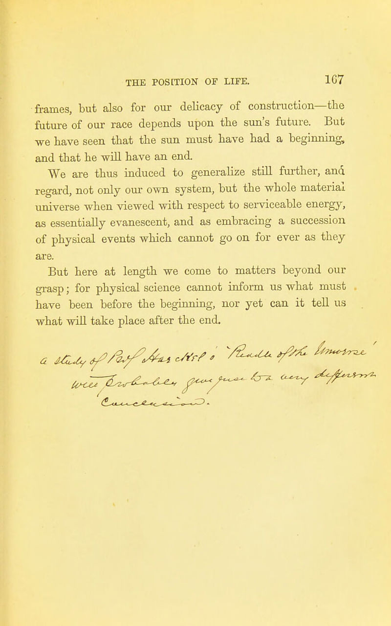 1G7 frames, but also for our delicacy of construction—the future of our race depends upon the sun's future. But we have seen that the sun must have had a beginning, and that he will have an end We are thus induced to generalize still further, and regard, not only our own system, but the whole material universe when viewed with respect to serviceable energy, as essentially evanescent, and as embracing a succession of physical events which cannot go on for ever as they are. But here at length we come to matters beyond our grasp; for physical science cannot inform us what must . have been before the beginning, nor yet can it tell us what will take place after the end. tt^^T^Z^ f—/—^