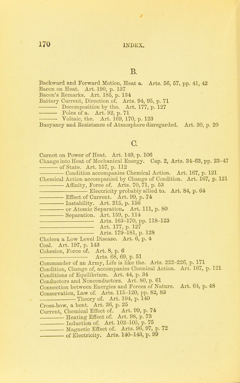 t 170 INDEX. B. Backward and Forward Motion, Heat a. Arts. 56, 57, pp. 41, 42 Bacon on Heat. Art. 190, p. 13V Bacon's Bemarks. Art. 185, p. 134 Battery Current, Direction of. Arts. 94, 95, p. VI Decomposition by the. Art. 1VV, p. 12V Boles of a. Art. 92, p. VI Voltaic, the. Art. 169, 1V0, p. 123 Buoyancy and Besistance of Atmosphere disregarded. Art. 30, p. 20 c. Carnot on Bower of Heat. Art. 149, p. 106 Change into Heat of Mechanical Energy. Cap. 2, Arts. 34-63, pp. 23-47 of State. Art. 157, p. 112 Condition accompanies Chemical Action. Art. 167, p. 121 Chemical Action accompanied by Change of Condition. Art. 167, p. 121 Affinity, Force of. Arts. 70, 71, p. 53 Electricity probably allied to. Art. 84, p. 64 Effect of Current. Art. 99, p. 74 Instability. Art. 215, p. 156 or Atomic Separation. Art. Ill, p. 80 Separation. Art. 159, p. 114 Arts. 163-170, pp. 118-123 Art. 177, p. 127 Arts. 179-181, p. 128 Cholera a Low Level Disease. Art. 6, p. 4 Coal. Art. 197, p. 143 Cohesion, Force of. Art. 8, p. 6 Arts. 68, 69, p. 51 Commander of an Army, Life is like the. Arts. 222-226, p. 171 Condition, Change of, accompanies Chemical Action. Art. 167, p. 121 Conditions of Equilibrium. Art. 44, p. 34 Conductors and Nonconductors. Art. 80, p. 61 Connection between Energies and Forces of Nature. Art. 64, p. 48 Conservation, Law of. Arts. 115-120, pp. 82, 83 Theory of. Art. 194, p. 140 Cross-bow, a bent. Art. 36, p. 25 Current, Chemical Effect of. Art. 99, p. 74 Heating Effect of. Art. 98, p. 73 Induction of. Art. 102-105, p. 75 Magnetic Effect of. Arts. 96, 97, p. 72 of Electricity. Arts. 140-143, p. 99