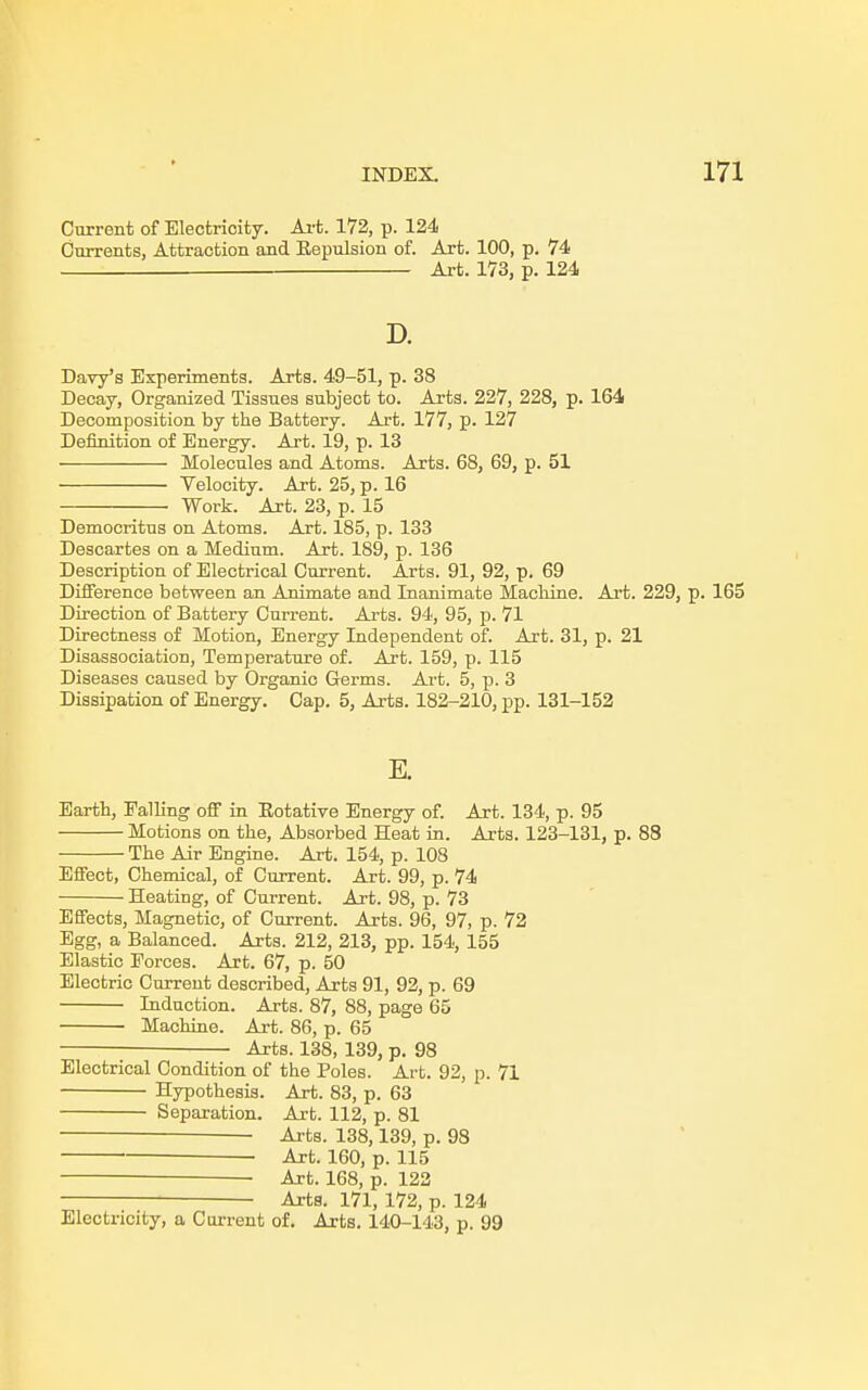 Current of Electricity. Art. 172, p. 124 Currents, Attraction and Bepulsion of. Art. 100, p. 74 — Art. 173, p. 124 D. Davy's Experiments. Arts. 49-51, p. 38 Decay, Organized Tissues subject to. Arts. 227, 228, p. 164 Decomposition by the Battery. Art. 177, p. 127 Definition of Energy. Art. 19, p. 13 Molecules and Atoms. Arts. 68, 69, p. 51 Velocity. Art. 25, p. 16 Work. Art. 23, p. 15 Democritus on Atoms. Art. 185, p. 133 Descartes on a Medium. Art. 189, p. 136 Description of Electrical Current. Arts. 91, 92, p. 69 Difference between an Animate and Inanimate Machine. Art. 229, p. 165 Direction of Battery Current. Arts. 94, 95, p. 71 Directness of Motion, Energy Lidependent of. Art. 31, p. 21 Disassociation, Temperature of. Art. 159, p. 115 Diseases caused by Organic Germs. Art. 5, p. 3 Dissipation of Energy. Cap. 5, Arts. 182-210, pp. 131-152 E. Earth, Falling off in Botative Energy of. Art. 134, p. 95 Motions on the, Absorbed Heat in. Arts. 123-131, p. 88 The Air Engine. Art. 154, p. 108 Effect, Chemical, of Current. Art. 99, p. 74 Heating, of Current. Art. 98, p. 73 Effects, Magnetic, of Current. Arts. 96, 97, p. 72 Egg, a Balanced. Arts. 212, 213, pp. 154, 155 Elastic Forces. Art. 67, p. 50 Electric Current described, Arts 91, 92, p. 69 Induction. Arts. 87, 88, page 65 Machine. Art. 86, p. 65 Arts. 138, 139, p. 98 Electrical Condition of the Poles. Art. 92, p. 71 Hypothesis. Art. 83, p. 63 Separation. Art. 112, p. 81 Arts. 138,139, p. 98 Art. 160, p. 115 ■— Art. 168, p. 122 Arts. 171, 172, p. 124 Electricity, a Current of. Arts. 140-143, p. 99