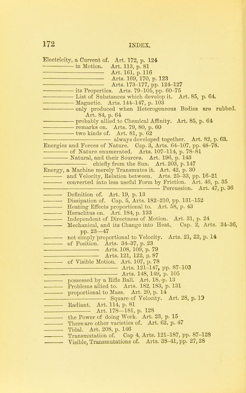 Electricity, a Current of. Art. 172, p. 124 in Motion. Art. 113, p. 81 Art. 161, p. 116 Arts. 169, 170, p. 123 Arts. 173-177, pp. 124-127 its Properties. Arts. 79-105, pp. 60-75 List of Substances which develop it. Art. 85, p. 64. Magnetic. Arts. 144-147, p. 103 only produced when Heterogeneous Bodies are rubbed. Art. 84, p. 64 probably allied to Chemical Affinity. Art. 85, p. 64 remarks on. Arts. 79, 80, p. 60 two kinds of. Art. 81, p. 62 always developed together. Art. 82, p. 63. Energies and Forces of Nature. Cap. 3, Arts. 64-107, pp. 48-78. of Nature enumerated. Arts. 107-114, p. 78-81 Natural, and their Sources. Art. 196, p. 143 chiefly from the Sun. Art. 203, p. 147 Energy, a Machine merely Transmutes it. Art. 42, p. 30 and Velocity, Eelation between. Arts. 25-33, pp. 16-21 converted into less useful Form by Friction. Art. 46, p. 35 Percussion. Art. 47, p. 36 Definition of. Art. 19, p. 13 Dissipation of. Cap. 5, Arts. 182-210, pp. 131-152 Heating Effects proportional to. Art. 58, p. 43 Heraclitus on. Art. 184, p. 133 Independent of Directness of Motion. Art. 31, p. 24 Mechanical, and its Change into Heat. Cap. 2, Arts. 34-36, pp. 23—47 not simply proportional to Velocity. Arts. 21, 22, p. 14 of Position. Arts. 34-37, p. 23 Arts. 108, 109, p. 79 Arts. 121, 122, p. 87 of Visible Motion. Art. 107, p. 78 Arts. 121-147, pp. 87-103 Arts. 148,149, p. 105 possessed by a Rifle Ball. Art. 18,-p. 13 . :— Problems allied to. Arts. 182, 183, p. 131 proportional to Mass. Art. 20, p. 14 Square of Velocity. Art. 28, p. 13 Eadiant. Art. 114, p. 81 ■ Art. 178—181, p. 128 the Power of doing Work. Art. 23, p. 15 There are other varieties of. Art. 62, p. 47 . Tidal. Art. 208, p. 146 Transmutation of. Cap 4, Arts. 121-187, pp. 87-128 Visible, Transmutations of. Arts. 38-41, pp. 27,28