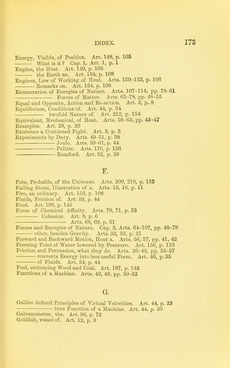 Energy, Visible, of Position. Art. 148, p. 105 What is it ? Cap. 1, Art. 1, p. 1 Engine, the Heat. Art. 149, p. 105 the Earth an. Art. 154, p. 108 Engines, Law of Working of Heat. Arts. 150-152, p. 106 Remarks on. Art. 154, p. 108 Enumeration of Energies of Nature. Arts. 107-114, pp. 78-81 ■ Forces of Matter. Arts. 65-78, pp. 48-55 Equal and Opposite, Action and Re-action. Art. 2, p. 8 Equilibrium, Conditions of. Art. 44, p. 34 twofold Nature of. Art. 212, p. 154 Equivalent, Mechanical, of Heat. Arts. 58-63, pp. 43-47 Examples. Art. 29, p. 20 Existence a Continued Fight. Art. 3, p. 3 Experiments by Davy. Arts. 49-51, p. 38 Joule. Arts. 59-61, p. 44 Peltier. Arts. 176, p. 126 Rumford. Art. 52, p. 39 F. Fate, Probable, of the Universe. Arts. 209, 210, p. 152 Falling Stone, Illustration of a. Arts. 15, 16, p. 11 Fire, an ordinary. Art. 153, p. 108 Fluids, Friction of. Art. 59, p. 44 Food. Art. 199, p. 145 Force of Chemical Affinity. Arts. 70, 71, p. 53 Cohesion. Art. 8, p. 6 Arts. 68, 69, p. 51 Forces and Energies of Nature. Cap. 3, Arts. 64-107, pp. 48-78 other, besides Gravity. Arts. 32, 33, p. 21 Forward and Backward Motion, Heat a. Arts. 56, 57, pp. 41, 42 Freezing Point of Water lowered by Pressure. Art. 156, p. 110 Friction and Percussion, what they do. Arts. 26-48, pp. 35-37 converts Energy into less useful Form. Art. 46, p. 35 of Fluids. Art. 54, p. 44 Fuel, embracing Wood and Coal. Art. 197, p. 143 Functions of a Machine. Arts. 42, 43, pp. 30-32 G. Galileo denned Principles of Virtual Velocities. Art. 44, p. 33 true Function of a Machine. Art. 44, p. 30 Galvanometer, the. Art. 96, p. 72 Goldfish, vessol of. Art. 12, p. 9
