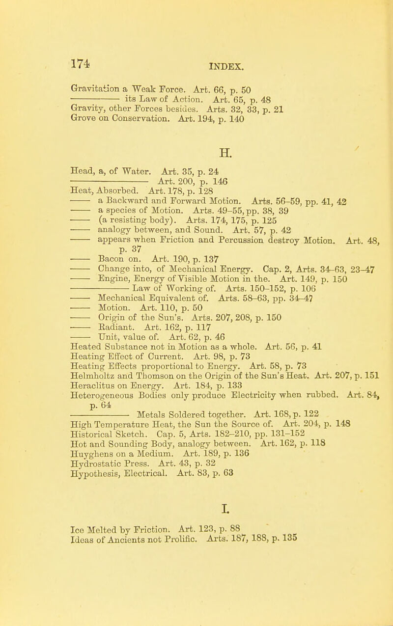 Gravitation a Weak Force. Art. 66, p. 50 its Law of Action. Art. 65, p. 48 Gravity, other Forces besides. Arts. 32, 33, p. 21 Grove on Conservation. Art. 194, p. 140 Head, a, of Water. Art. 35, p. 24 Art. 200, p. 146 Heat, Absorbed. Art. 178, p. 128 a Backward and Forward Motion. Arts. 56-59, pp. 41, 42 a species of Motion. Arts. 49-55, pp. 38, 39 (a resisting body). Arts. 174, 175, p. 125 analogy between, and Sound. Art. 57, p. 42 appears when Friction and Percussion destroy Motion. Art. 48, p. 37 Bacon on. Art. 190, p. 137 Change into, of Mechanical Energy. Cap. 2, Arts. 34-63, 23-47 Engine, Energy of Visible Motion in the. Art. 149, p. 150 Law of Working of. Arts. 150-152, p. 106 Mechanical Equivalent of. Arts. 58-63, pp. 34-47 Motion. Art. 110, p. 50 Origin of the Sun's. Arts. 207, 208, p. 150 Eadiant. Art. 162, p. 117 Unit, value of. Art. 62, p. 46 Heated Substance not in Motion as a whole. Art. 56, p. 41 Heating Effect of Current. Art. 98, p. 73 Heating Effects proportional to Energy. Art. 58, p. 73 Helmholtz and Thomson on the Origin of the Sun's Heat. Art. 207, p. 151 Heraclitus on Energy. Art. 184, p. 133 Heterogeneous Bodies only produce Electricity when rubbed. Art. 84, p. 64 Metals Soldered together. Art. 168, p. 122 High Temperature Heat, the Sun the Source of. Art. 204, p. 148 Historical Sketch. Cap. 5, Arts. 182-210, pp. 131-152 Hot and Sounding Body, analogy between. Art. 162, p. 118 Huyghens on a Medium. Art. 189, p. 136 Hydrostatic Press. Art. 43, p. 32 Hypothesis, Electrical. Art. 83, p. 63 I. Ice Melted by Friction. Art. 123, p. 88 Ideas of Ancients not Prolific. Arts. 187, 188, p. 135