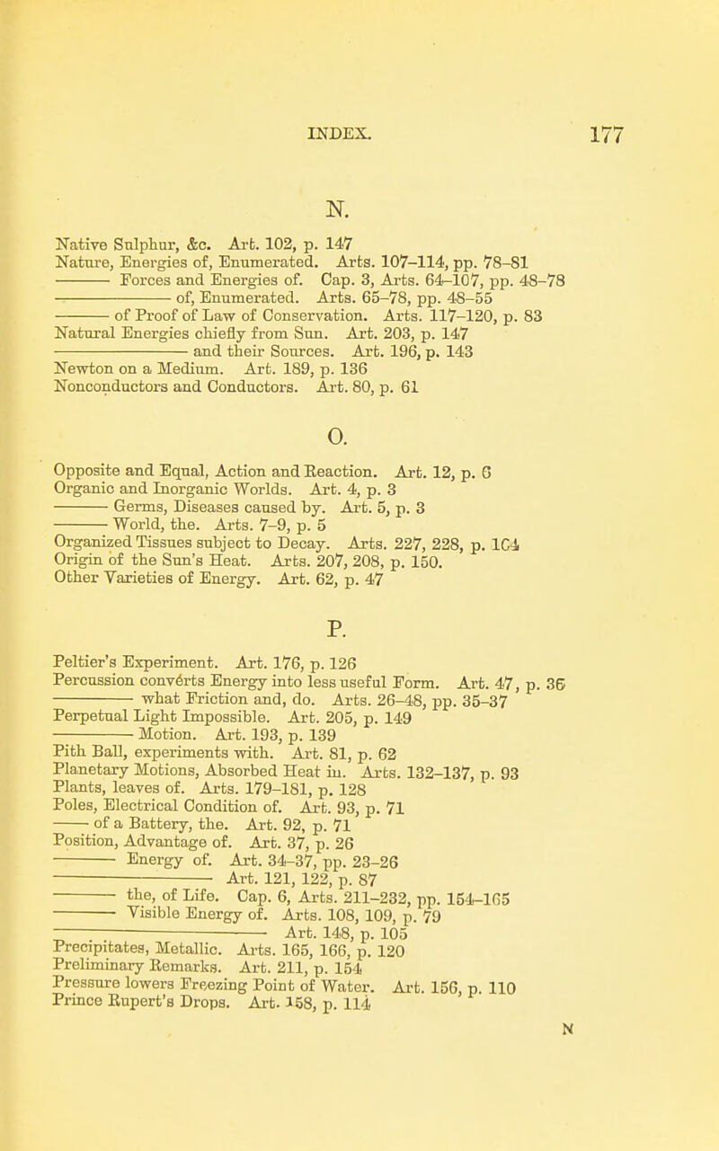 N. Native Sulphur, &c. Art. 102, p. 147 Nature, Energies of, Enumerated. Arts. 107-114, pp. 78-81 Forces and Energies of. Cap. 3, Arts. 64-107, pp. 48-78 of, Enumerated. Arts. 65-78, pp. 48-55 of Proof of Law of Conservation. Arts. 117-120, p. 83 Natural Energies chiefly from Sun. Art. 203, p. 147 and their Sources. Art. 196, p. 143 Newton on a Medium. Art. 189, p. 136 Nonconductors and Conductors. Art. 80, p. 61 0. Opposite and Equal, Action and Keaction. Art. 12, p. 6 Organic and Inorganic Worlds. Art. 4, p. 3 Germs, Diseases caused by. Art. 5, p. 3 World, the. Arts. 7-9, p. 5 Organized Tissues subject to Decay. Arts. 227, 228, p. 1C4 Origin of the Sun's Heat. Arts. 207, 208, p. 150. Other Varieties of Energy. Art. 62, p. 47 P. Peltier's Experiment. Art. 176, p. 126 Percussion converts Energy into less useful Eorm. Art. 47, p. 36 what Friction and, do. Arts. 26-48, pp. 35-37 Perpetual Light Impossible. Art. 205, p. 149 Motion. Art. 193, p. 139 Pith Ball, experiments with. Art. 81, p. 62 Planetary Motions, Absorbed Heat in. Arts. 132-137, p. 93 Plants, leaves of. Arts. 179-181, p. 128 Poles, Electrical Condition of. Art. 93, p. 71 of a Battery, the. Art. 92, p. 71 Position, Advantage of. Art. 37, p. 26 Energy of. Art. 34-37, pp. 23-26 ■ Art. 121, 122, p. 87 the, of Life. Cap. 6, Arts. 211-232, pp. 154-165 Visible Energy of. Arts. 108, 109, p. 79 Art. 148, p. 105 Precipitates, Metallic. Arts. 165, 166, p. 120 Preliminary Kemarks. Art. 211, p. 154 Pressure lowers Freezing Point of Water. Art. 156, p. 110 Prmce Kupert's Drops. Art. 158, p. 114 N