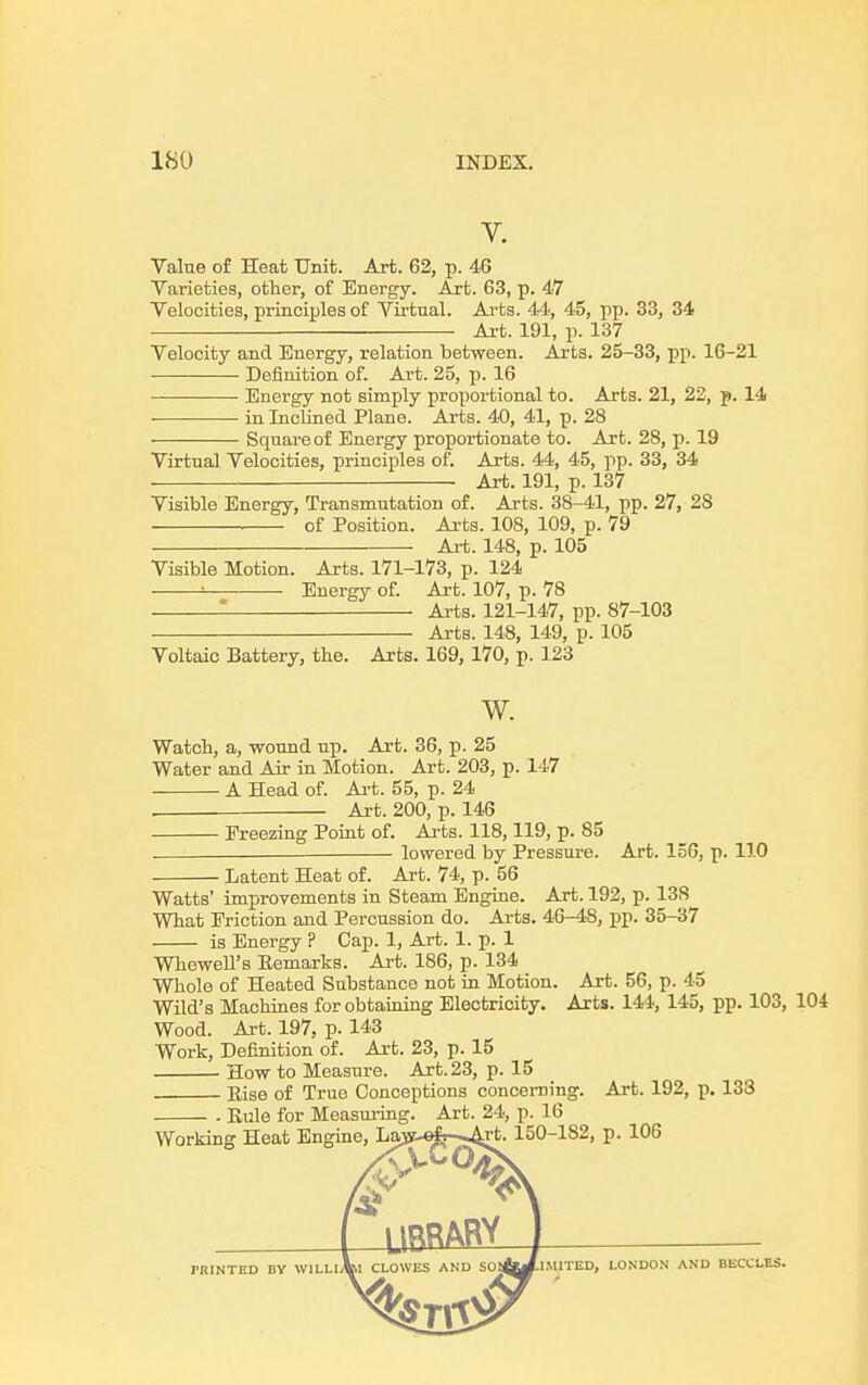 V. Value of Heat Unit. Art. 62, p. 46 Varieties, other, of Energy. Art. 63, p. 47 Velocities, principles of Virtual. Arts. 44, 45, pp. 33, 34 Art. 191, p. 137 Velocity and Energy, relation between. Arts. 25-33, pp. 16-21 Definition of. Art. 25, p. 16 Energy not simply proportional to. Arts. 21, 22, p. 14 • in Inclined Plane. Arts. 40, 41, p. 28 Square of Energy proportionate to. Art. 28, p. 19 Virtual Velocities, principles of. Arts. 44, 45, pp. 33, 34 Art. 191, p. 137 Visible Energy, Transmutation of. Arts. 38-41, pp. 27, 28 of Position. Arts. 108, 109, p. 79 Art. 148, p. 105 Visible Motion. Arts. 171-173, p. 124 ' Energy of. Art. 107, p. 78 - Arts. 121-147, pp. 87-103 Arts. 148, 149, p. 105 Voltaic Battery, the. Arts. 169, 170, p. 123 W. Watch, a, wound up. Art. 36, p. 25 Water and Air in Motion. Art. 203, p. 147 A Head of. Art. 55, p. 24 Art. 200, p. 146 Freezing Point of. Arts. 118,119, p. 85 lowered by Pressure. Art. 156, p. 11.0 • Latent Heat of. Art. 74, p. 56 Watts' improvements in Steam Engine. Art. 192, p. 13S What Friction and Percussion do. Arts. 46-48, pp. 35-37 is Energy ? Cap. 1, Art. 1. p. 1 Whewell's Remarks. Art. 186, p. 134 Whole of Heated Substance not in Motion. Art. 56, p. 45 Wild's Machines for obtaining Electricity. Arts. 144, 145, pp. 103, 104 Wood. Art. 197, p. 143 Work, Definition of. Art. 23, p. 15 How to Measure. Art. 23, p. 15 Rise of True Conceptions concerning. Art. 192, p. 133 - Eule for Measuring. Art. 24, p. 16 Working Heat Engine, Law-«fr-*Art. 150-182, p. 106 LIBRARY PRINTED DV WlLLl\l CLOWES AND SOt&J-IMITED, LONDON AND HECCLES.