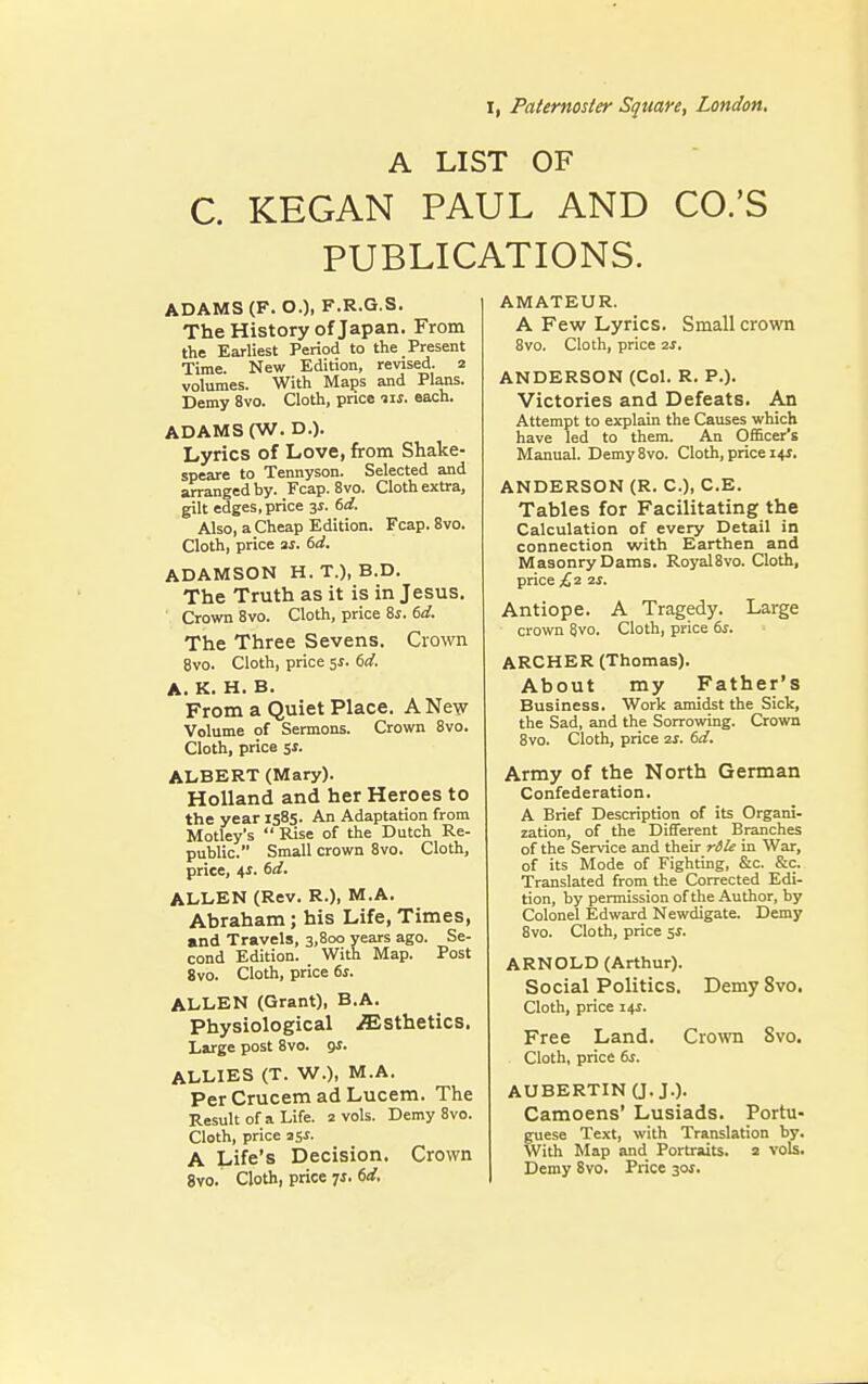 I, Paternoster Square, London. A LIST OF C. KEGAN PAUL AND CO.'S PUBLICATIONS. ADAMS (F.O.), F.R.G.S. The History of Japan. From the Earliest Period to the Present Time. New Edition, revised. 2 volumes. With Maps and Plans. Demy 8vo. Cloth, price 11s. each. ADAMS (W. D.). Lyrics of Love, from Shake- speare to Tennyson. Selected and arranged by. Fcap. 8vo. Cloth extra, gilt edges, price 3s. 6d. Also, a Cheap Edition. Fcap. 8vo. Cloth, price as. 6d. ADAMSON H.T.), B.D. The Truth as it is in Jesus. Crown 8vo. Cloth, price Ss. 6d. The Three Sevens. Crown 8vo. Cloth, price 5s. 6d. A. K. H. B. From a Quiet Place. A New Volume of Sermons. Crown 8vo. Cloth, price Si. ALBERT (Mary). Holland and her Heroes to the year 1585. An Adaptation from Motley's  Rise of the Dutch Re- public. Small crown 8vo. Cloth, price, 41. 6d. ALLEN (Rev. R.), M.A. Abraham; his Life, Times, and Travels, 3,800 years ago. Se- cond Edition. With Map. Post 8vo. Cloth, price 6s. ALLEN (Grant), B.A. Physiological Esthetics. Large post 8vo. gs. ALLIES (T. W.), M.A. Per Crucem ad Lucem. The Result of a Life. 2 vols. Demy 8vo. Cloth, price 35s. A Life'5 Decision. Crown 8vo. Cloth, price ?s. 6d, AMATEUR. A Few Lyrics. Small crown 8vo. Cloth, price 2s, ANDERSON (Col. R. P.). Victories and Defeats. An Attempt to explain the Causes which have led to them. An Officer's Manual. Demy8vo. Cloth, price 14*. ANDERSON (R. C), C.E. Tables for Facilitating the Calculation of every Detail in connection with Earthen and Masonry Dams. Royal8vo. Cloth, price £2 2s. Antiope. A Tragedy. Large crown 8vo. Cloth, price 6s. ARCHER (Thomas). About my Father's Business. Work amidst the Sick, the Sad, and the Sorrowing. Crown 8vo. Cloth, price 2s. 6d. Army of the North German Confederation. A Brief Description of its Organi- zation, of the Different Branches of the Service and their rdle in War, of its Mode of Fighting, &c. &c. Translated from the Corrected Edi- tion, by permission of the Author, by Colonel Edward Newdigate. Demy 8vo. Cloth, price 5s. ARNOLD (Arthur). Social Politics. Demy 8vo. Cloth, price 14*. Free Land. Crown 8vo. Cloth, price 6s. AUBERTIN (J. J.). Camoens' Lusiads. Portu- guese Text, with Translation by. With Map and Portraits. 2 vols. Demy 8vo. Price 30$.