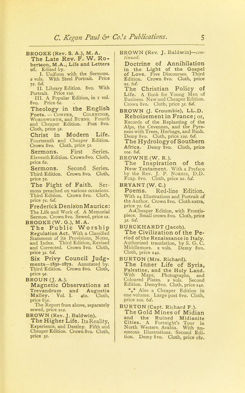 BROOKE (Rev. S. A.), M. A. The Late Rev. F. W. Ro- bertson, M.A., Life and Letters of. Edited by. I. Uniform with the Sermons. 2 vols. With Steel Portrait. Price 7$. 6d. II. Library Edition. 8vo. With Portrait. Price 12s. III. A Popular Edition, in 1 vol. 8vo. Price 6s. Theology in the English Poets. — Cowper, Coleridge, Wordsworth, and Burns. Fourth and Cheaper Edition. Post 8vo. Cloth, price 5$. Christ in Modern Life. Fourteenth and Cheaper Edition. Crown 8vo. Cloth, price 5s. Sermons. First Series. Eleventh Edition. Crown 8vo. Cloth, price 6s. Sermons. Second Series. Third Edition. Crown 8vo. Cloth, price js. The Fight of Faith. Ser- mons preached on various occasions. Third Edition. Crown 8vo. Cloth, price js. 6d. Frederick DenisonMaurice: The Life and Work of. A Memorial Sermon. Crown 8vo. Sewed, price is. BROOKE (W. G.), M.A. The Public Worship Regulation Act. With a Classified Statement of its Provisions, Notes, and Index. Third Edition, Revised and Corrected. Crown 8vo. Cloth, price 3s. 6d. Six Privy Council Judg- ments—1850-1872. Annotated by. Third Edition. Crown 8vo. Cloth, price 91. BROUN (J. A.). Magnetic Observations at Trevandrum and Augustia Malley. Vol. I. 4to. Cloth, price 63s. The Report from above, separately sewed, price 2 if. BROWN (Rev. J. Baldwin). The Higher Life. ItsReality, Experience, and Destiny. Fifth and Cheaper Edition. Crown 8vo. Cloth, price 51. BROWN (Rev. J. Baldwin)—con- tinued. Doctrine of Annihilation in the Light of the Gospel of Love. Five Discourses. Third Edition. Crown 8vo. Cloth, price ■2s. 6d. The Christian Policy of Life. A Book for Young Men of Business. New and Cheaper Edition. Crown 8vo. Cloth, price 3s. 6d. BROWN (J. Croumbie), LL.D. Reboisement in France; or, Records of the Replanting of the Alps, the Cevennes, and the Pyre- nees with Trees, Herbage, and Bush. Demy 8vo. Cloth, price i2i. 6d. The Hydrology of Southern Africa. Demy 8vo. Cloth, price ioj. 6d. BROWNE (W. R.). The Inspiration of the New Testament. With a Preface by the Rev. J. P. Norris, D.D. Fcap. 8vo. Cloth, price 2s. 6d. BRYANT (W. C.) Poems. Red-line Edition. With 24 Illustrations and Portrait of the Author. Crown 8vo. Cloth extra, price 7s. 6d. AoCheaper Edition, with Frontis- piece. Small crown 8 vo. Cloth, price 3s. 6d. BURCKHARDT (Jacob). The Civilization of the Pe- riod of the Renaissance in Italy. Authorized translation, by S. G. C. Middlemore. 2 vols. Demy 8vo. Cloth, price 24$. BURTON (Mrs. Richard). The Inner Life of Syria, Palestine, and the Holy Land. With Maps, Photographs, and Coloured Plates. 2 vols. Second Edition. Demy8vo. Cloth, price 24$. *„* Also a Cheaper Edition in one volume. Large post 8vo. Cloth, price iof. 6d. BURTON (Capt. Richard F.). The Gold Mines of Midian and the Ruined Midianite Cities. A Fortnight's Tour in North Western Arabia. With nu- merous Illustrations. Second Edi- tion. Demy 8vo. Cloth, price iSs.