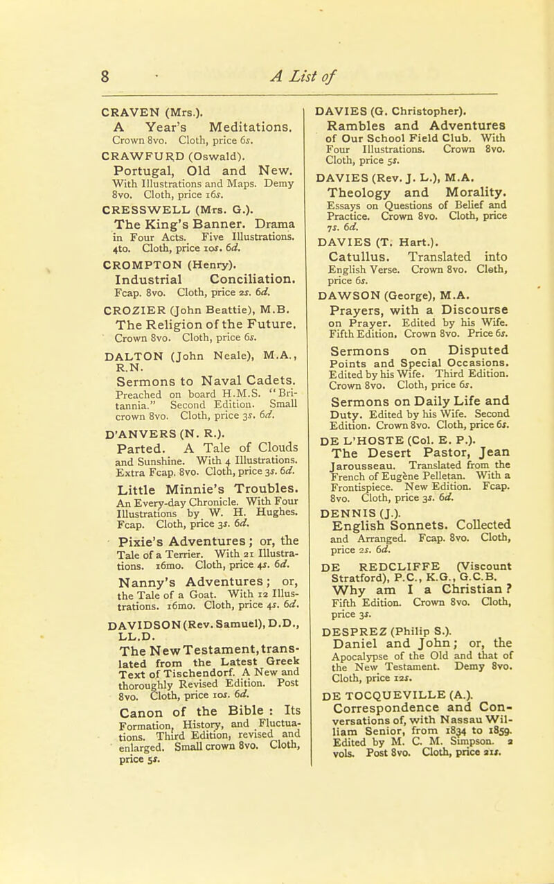 CRAVEN (Mrs.). A Year's Meditations. Crown 8vo. Cloth, price 6s. CRAWFURD (Oswald). Portugal, Old and New. With Illustrations and Maps. Demy 8vo. Cloth, price 16s. CRESSWELL (Mrs. G.). The King's Banner. Drama in Four Acts. Five Illustrations. 4to. Cloth, price ids. 6d. CROMPTON (Henry). Industrial Conciliation. Fcap. 8vo. Cloth, price zs. 6d. CROZIER (John Beattie), M.B. The Religion of the Future. Crown 8vo. Cloth, price 6s. DALTON (John Neale), M.A., R.N. Sermons to Naval Cadets. Preached on board H.M.S. Bri- tannia. Second Edition. Small crown 8vo. Cloth, price 3s. 6d. D'ANVERS (N. R.). Parted. A Tale of Clouds and Sunshine. With 4 Illustrations. Extra Fcap. 8vo. Cloth, price 3$. 6d. Little Minnie's Troubles. An Every-day Chronicle. With Four Illustrations by W. H. Hughes. Fcap. Cloth, price 3s. 6d. Pixie's Adventures; or, the Tale of a Terrier. With 21 Illustra- tions. i6mo. Cloth, price 4s. 6d. Nanny's Adventures; or, the Tale of a Goat. With 12 Illus- trations. i6mo. Cloth, price 4*. 6d. DAVIDSON (Rev. Samuel), D.D., LL.D. The NewTestament,trans- lated from the Latest Greek Text of Tischendorf. A New and thoroughly Revised Edition. Post 8vo. Cloth, price iat. 6d. Canon of the Bible : Its Formation. History, and Fluctua- tions. Third Edition, revised and enlarged. Small crown 8vo. Cloth, price Sf. DAVIES (G. Christopher). Rambles and Adventures of Our School Field Club. With Four Illustrations. Crown 8vo. Cloth, price si. DAVIES (Rev. J. L.), M.A. Theology and Morality. Essays on Questions of Belief and Practice. Crown 8vo. Cloth, price 7i. 6d. DAVIES (T. Hart.). Catullus. Translated into English Verse. Crown 8vo. Cleth, price 6s. DAWSON (George), M.A. Prayers, with a Discourse on Prayer. Edited by his Wife. Fifth Edition, Crown 8vo. Price 6s. Sermons on Disputed Points and Special Occasions. Edited by his Wife. Third Edition. Crown 8vo. Cloth, price 6s. Sermons on Daily Life and Duty. Edited by his Wife. Second Edition. Crown 8vo. Cloth, price 6s. DE L'HOSTE (Col. E. P.). The Desert Pastor, Jean Jarousseau. Translated from the French of Eugene Pelletan. With a Frontispiece. New Edition. Fcap. 8vo. Cloth, price 3*. 6d. DENNIS (J.). English Sonnets. Collected and Arranged. Fcap. 8vo. Cloth, price 25. 6d. DE REDCLIFFE (Viscount Stratford), P.C., K.G., G.C.B. Why am I a Christian ? Fifth Edition. Crown 8vo. Cloth, price 3s. DESPREZ (Philip S.). Daniel and John; or, the Apocalypse of the Old and that of the New Testament. Demy 8vo. Cloth, price 12*. DE TOCQUEVILLE (A.). Correspondence and Con- versations of, with Nassau Wil- liam Senior, from 1834 to 1859. Edited by M. C. M. Simpson, a vols. Post 8vo. Cloth, price a«.