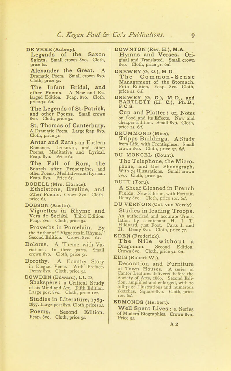 DE VERE (Aubrey). Legends of the Saxon Saints. Small crown 8vo. Cloth, price 6s. Alexander the Great. A Dramatic Poem. Small crown 8vo. Cloth, price 5*. The Infant Bridal, and other Poems. A New and En- larged Edition. Fcap. 8vo. Cloth, price 7j. 6d. The Legends of St. Patrick, and other Poems. Small crown 8vo. Cloth, price 5$. St. Thomas of Canterbury. A Dramatic Poem. Large fcap. 8vo. Cloth, price 5s. Antar and Zara : an Eastern Romance. Inisfail, and other Poems, Meditative and Lyrical. Fcap. 8vo. Price 6s. The Fall of Rora, the Search after Proserpine, and other Poems, Meditative and Lyrical. Fcap. 8vo. Price 6s. DOBELL (Mrs. Horace). Ethelstone, Eveline, and other Poems. Crown 8vo. Cloth, price 6j. DOBSON (Austin). Vignettes in Rhyme and Vers de Society Third Edition. Fcap. 8vo. Cloth, price 5$. Proverbs in Porcelain. By the Author of Vignettes in Rhyme. Second Edition. Crown 8vo. 6s. Dolores. A Theme with Va- riations. In three parts. Small crown 8vo. Cloth, price 5s. Dorothy. A Country Story in Elegiac Verse. With Preface. Demy 8vo. Cloth, price 5s. DOWDEN (Edward), LL.D. Shakspere: a Critical Study of his Mind and Art. Fifth Edition. Large post 8vo. Cloth, price 12s. Studies in Literature, 1789- 1877. Large post8vo. Cloth,pricei2j. Poems. Seoond Edition. Fcap. 8vo. Cloth, price 5s. DOWNTON (Rev. H.), M.A. Hymns and Verses. Ori- ginal and Translated. Small crown 8vo. Cloth, price 3s. 6d. DREWRY (G. O.), M.D. The Common-Sense Management of the Stomach. Fifth Edition. Fcap. 8vo. Cloth, price 2f. 6d. DREWRY (G. O.), M. D., and BARTLETT (H. C), Ph.D., F.C.S. Cup and Platter : or, Notes on Food and its Effects. New and cheaper Edition. Small 8vo. Cloth, price is. 6d. DRUMMOND (Miss). Tripps Buildings. A Study from Life, with Frontispiece. Small crown 8vo. Cloth, price 33-. 6d. DU MONCEL (Count). The Telephone, the Micro- phone, and the Phonograph. With 74 Illustrations. Small crown 8vo. Cloth, price 5$. DUTT (Toru). A Sheaf Gleaned in French Fields. New Edition, with Portrait. Demy 8vo. Cloth, price ioj. 6d. DU VERNOIS (Col. von Verdy). Studies in leading Troops. An authorized and accurate Trans- lation by Lieutenant H. J. T. Hildyard, 71st Foot. Parts I. and II. Demy 8vo. Cloth, price js. EDEN (Frederick). The Nile without a Dragoman. Second Edition. Crown 8vo. Cloth, price 7s. 6d. EDIS (Robert W.). Decoration and Furniture of Town Houses. A series of Cantor Lectures delivered before the Society of Arts, 1880. Second Edi- tion, amplified and enlarged, with 29 full-page Illustrations and numerous sketches. Square 8vo. Cloth, price 12s. 6d. EDMONDS (Herbert). Well Spent Lives : a Series of Modern Biographies. Crown 8vo. Price $s. A 2