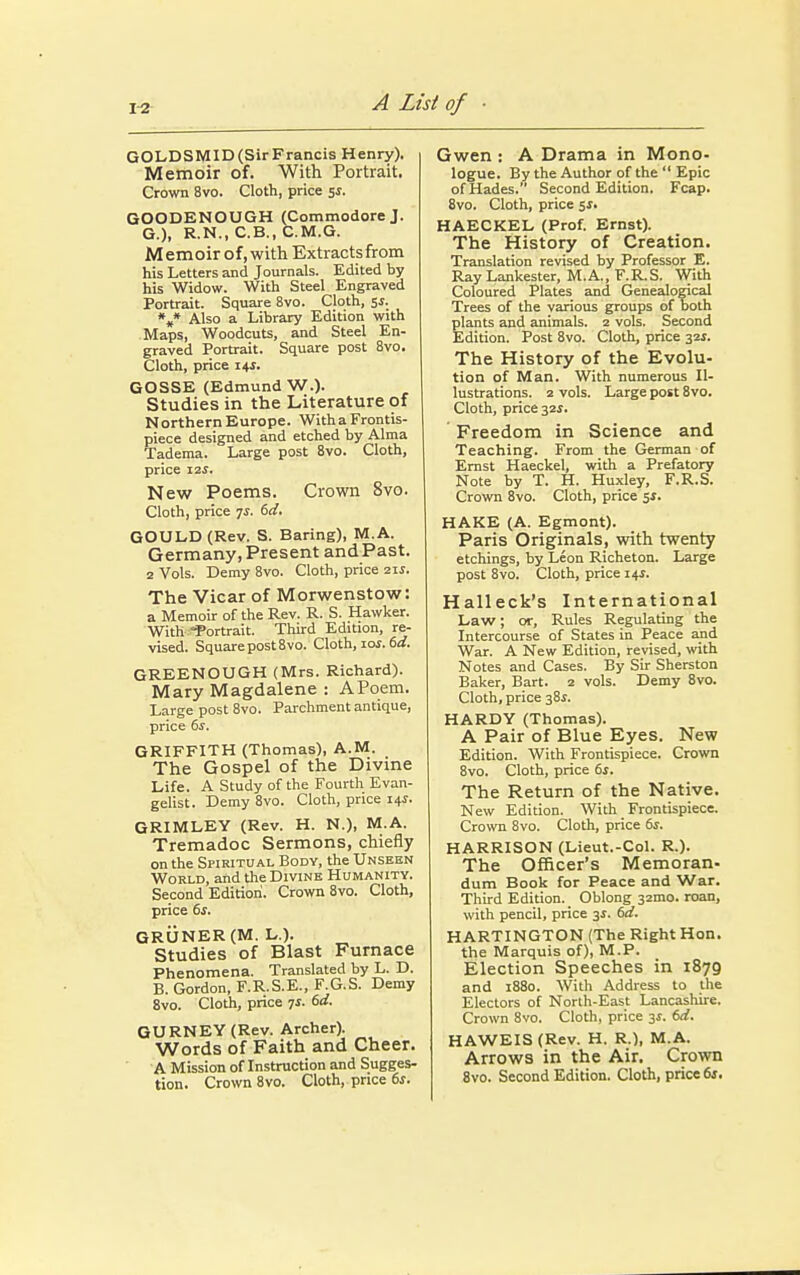 GOLDSMID(SirFrancis Henry). Memoir of. With Portrait. Crown 8vo. Cloth, price 5s. GOODENOUGH (Commodore J. G.), R.N., C.B., C.M.G. Memoirof,with Extracts from his Letters and Journals. Edited by his Widow. With Steel Engraved Portrait. Square 8vo. Cloth, 5s. *#* Also a Library Edition with Maps, Woodcuts, and Steel En- graved Portrait. Square post 8vo. Cloth, price 14J. GOSSE (Edmund W.). Studies in the Literature of Northern Europe. With a Frontis- piece designed and etched by Alma Tadema. Large post 8vo. Cloth, price 12s. New Poems. Crown 8vo. Cloth, price 7*. 6d. GOULD (Rev. S. Baring), M.A. Germany, Present and Past. 2 Vols. Demy 8vo. Cloth, price zis. The Vicar of Morwenstow: a Memoir of the Rev. R. S. Hawker. With ^Portrait. Third Edition, re- vised. Square post 8vo. Cloth, iof. 6d. GREENOUGH (Mrs. Richard). Mary Magdalene : A Poem. Large post 8vo. Parchment antique, price 6s. GRIFFITH (Thomas), A.M. The Gospel of the Divine Life. A Study of the Fourth Evan- gelist. Demy 8vo. Cloth, price i+s. GRIMLEY (Rev. H. N.), M.A. Tremadoc Sermons, chiefly on the Spiritual Body, the Unseen World, and the Divine Humanity. Second Edition. Crown 8vo. Cloth, price 6s. GRUNER (M. L.). Studies of Blast Furnace Phenomena. Translated by L. D. B. Gordon, F.R.S.E., F.G.S. Demy 8vo. Cloth, price 7*. 6d. GURNEY (Rev. Archer). Words of Faith and Cheer. A Mission of Instruction and Sugges- tion. Crown 8vo. Cloth, price 6s. Gwen : A Drama in Mono- logue. By the Author of the  Epic of Hades. Second Edition. Fcap. 8vo. Cloth, price 5s. HAECKEL (Prof. Ernst). The History of Creation. Translation revised by Professor E. Ray Lankester, M.A., F.R.S. With Coloured Plates and Genealogical Trees of the various groups of both plants and animals. 2 vols. Second Edition. Post 8vo. Cloth, price 321. The History of the Evolu- tion of Man. With numerous Il- lustrations. 2 vols. Large post 8vo. Cloth, price 32s. Freedom in Science and Teaching. From the German of Ernst Haeckel, with a Prefatory Note by T. H. Huxley, F.R.S. Crown 8vo. Cloth, price 5*. HAKE (A. Egmont). Paris Originals, with twenty etchings, by Leon Richeton. Large post 8vo. Cloth, price 14J. Halleck's International Law; or, Rules Regulating the Intercourse of States in Peace and War. A New Edition, revised, with Notes and Cases. By Sir Sherston Baker, Bart. 2 vols. Demy 8vo. Cloth, price 38s. HARDY (Thomas). A Pair of Blue Eyes. New Edition. With Frontispiece. Crown 8vo. Cloth, price 6s. The Return of the Native. New Edition. With Frontispiece. Crown 8vo. Cloth, price 6s. HARRISON (Lieut.-Col. R.). The Officer's Memoran- dum Book for Peace and War. Third Edition. Oblong 32mo. roan, with pencil, price 3s. 6d. HARTINGTON (The Right Hon. the Marquis of), M.P. Election Speeches in 1879 and 1880. With Address to the Electors of North-East Lancashire. Crown 8vo. Cloth, price y. 6d. H AW EI S (Rev. H. R.), M.A. Arrows in the Air. Crown 8vo. Second Edition. Cloth, price 6s.