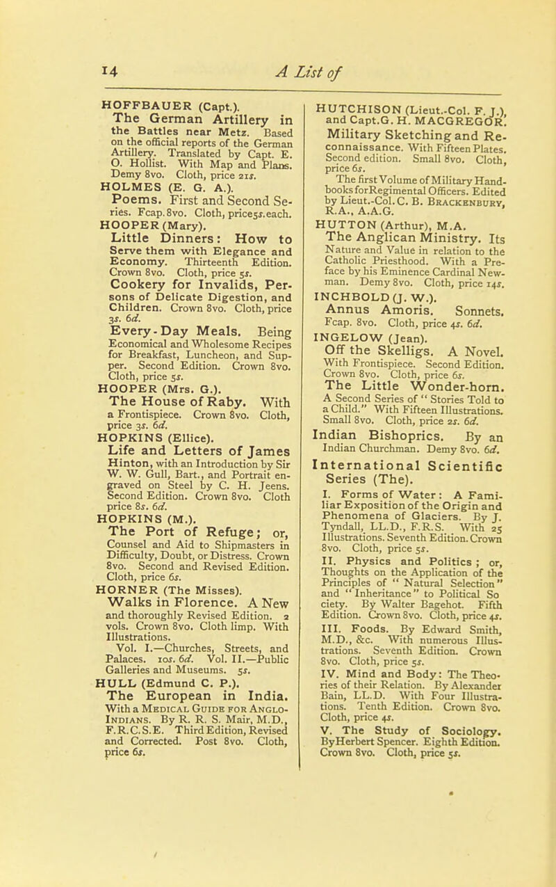 HOFFBAUER (Capt.). The German Artillery in the Battles near Metz. Based on the official reports of the German Artillery. Translated by Capt. E. O. Hollist. With Map and Plans. Demy 8vo. Cloth, price 2 if. HOLMES (E. G. A.). Poems. First and Second Se- ries. Fcap.8vo. Cloth, pricesj. each. HOOPER (Mary). Little Dinners: How to Serve them with Elegance and Economy. Thirteenth Edition. Crown 8vo. Cloth, price 5J. Cookery for Invalids, Per- sons of Delicate Digestion, and Children. Crown 8vo. Cloth, price 3J. 6d. Every-Day Meals. Being Economical and Wholesome Recipes for Breakfast, Luncheon, and Sup- per. Second Edition. Crown 8vo. Cloth, price $s. HOOPER (Mrs. G.). The House of Raby. With a Frontispiece. Crown 8vo. Cloth, price 3s. 6d. HOPKINS (Ellice). Life and Letters of James Hinton, with an Introduction by Sir W. W. Gull, Bart., and Portrait en- graved on Steel by C. H. Jeens. Second Edition. Crown 8vo. Cloth price 8s. 6d. HOPKINS (M.). The Port of Refuge; or, Counsel and Aid to Shipmasters in Difficulty, Doubt, or Distress. Crown 8vo. Second and Revised Edition. Cloth, price 6s. HORNER (The Misses). Walks in Florence. A New and thoroughly Revised Edition. 2 vols. Crown 8vo. Cloth limp. With Illustrations. Vol. I.—Churches, Streets, and Palaces, ioj. 6d. Vol. II.—Public Galleries and Museums, 5.5. HULL (Edmund C. P.). The European in India. With a Medical Guide for Anglo- Indians. By R. R. S. Mair, M.D., F.R.C.S.E. Third Edition, Revised and Corrected. Post 8vo. Cloth, price 6s. HUTCHISON (Lieut-Col. F J.) and Capt.G. H. MACGREGOR! Military Sketching and Re- connaissance. With Fifteen Plates. Second edition. Small 8vo. Cloth, price 6s. The first Volume of Military Hand- books forRegimental Officers. Edited by Lieut.-Col.C. B. Brackenbury, R.A., A.A.G. HUTTON (Arthur), M.A. The Anglican Ministry. Its Nature and Value in relation to the Catholic Priesthood. With a Pre- face by his Eminence Cardinal New- man. Demy 8vo. Cloth, price 14*. INCHBOLD(J. W.). Annus Amoris. Sonnets. Fcap. 8vo. Cloth, price 4*. 6d. INGELOW (Jean). Off the Skelligs. A Novel. With Frontispiece. Second Edition. Crown 8vo. Cloth, price 6s. The Little Wonder-horn. A Second Series of  Stories Told to a Child. With Fifteen Illustrations. Small 8vo. Cloth, price zs. 6d. Indian Bishoprics. By an Indian Churchman. Demy 8vo. 6d. International Scientific Series (The). I. Forms of Water : A Fami- liar Exposition of the Origin and Phenomena of Glaciers. By J. Tyndall, LL.D., F.R.S. With 25 Illustrations. Seventh Edition. Crown 8vo. Cloth, price 5$. II. Physics and Politics ; or, Thoughts on the Application of the Principles of  Natural Selection and Inheritance to Political So ciety. By Walter Bagehot. Fifth Edition. Crown 8vo. Cloth, price +r. III. Foods. By Edward Smith, M.D., &c. With numerous Illus- trations. Seventh Edition. Crown 8vo. Cloth, price 5$. IV. Mind and Body: The Theo- ries of their Relation. By Alexander Bain, LL.D. With Four Illustra- tions. Tenth Edition. Crown 8vo. Cloth, price 4$. V. The Study of Sociology. By Herbert Spencer. Eighth Edition. Crown 8vo. Cloth, price $s.