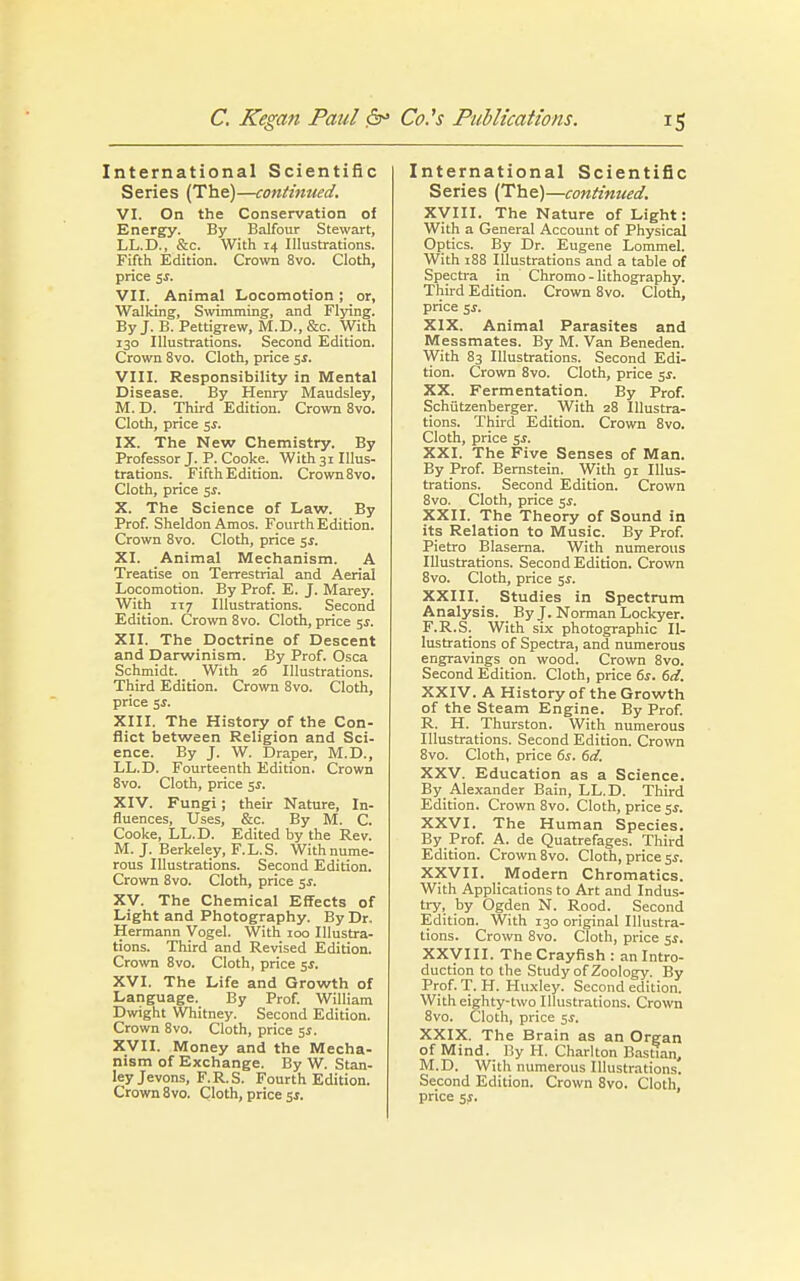 International Scientific Series (The)—continued. VI. On the Conservation of Energy. By Balfour Stewart, LL.D., &c. With 14 Illustrations. Fifth Edition. Crown 8vo. Cloth, price 5$. VII. Animal Locomotion; or. Walking, Swimming, and Flying. By J. B. Pettigrew, M.D., &c. With 130 Illustrations. Second Edition. Crown 8vo. Cloth, price 5s. VIII. Responsibility in Mental Disease. By Henry Maudsley, M. D. Third Edition. Crown 8vo. Cloth, price 5$. IX. The New Chemistry. By Professor J. P. Cooke. With 31 Illus- trations. Fifth Edition. Crown 8vo. Cloth, price 5s. X. The Science of Law. By Prof. Sheldon Amos. Fourth Edition. Crown 8vo. Cloth, price 5$. XI. Animal Mechanism. A Treatise on Terrestrial and Aerial Locomotion. By Prof. E. J. Marey. With 117 Illustrations. Second Edition. Crown 8vo. Cloth, price 5$. XII. The Doctrine of Descent and Darwinism. By Prof. Osca Schmidt. With 26 Illustrations. Third Edition. Crown 8vo. Cloth, price $s. XIII. The History of the Con- flict between Religion and Sci- ence. By J. W. Draper, M.D., LL.D. Fourteenth Edition. Crown 8vo. Cloth, price 5$. XIV. Fungi; their Nature, In- fluences, Uses, &c. By M. C. Cooke, LL.D. Edited by the Rev. M. J. Berkeley, F.L.S. With nume- rous Illustrations. Second Edition. Crown 8vo. Cloth, price $s. XV. The Chemical Effects of Light and Photography. By Dr. Hermann Vogel. With 100 Illustra- tions. Third and Revised Edition. Crown 8vo. Cloth, price 5$. XVI. The Life and Growth of Language. By Prof. William Dwight Whitney. Second Edition. Crown 8vo. Cloth, price 5s. XVII. Money and the Mecha- nism of Exchange. By W. Stan- ley Jevons, F.R.S. Fourth Edition. Crown 8vo. Cloth, price Si. International Scientific Series (The)—continued. XVIII. The Nature of Light: With a General Account of Physical Optics. By Dr. Eugene Lommel. With 188 Illustrations and a table of Spectra in Chromo - lithography. Third Edition. Crown 8vo. Cloth, price ji. XIX. Animal Parasites and Messmates. By M. Van Beneden. With 83 Illustrations. Second Edi- tion. Crown 8vo. Cloth, price ss. XX. Fermentation. By Prof. Schiitzenberger. With 28 Illustra- tions. Third Edition. Crown 8vo. Cloth, price ss. XXI. The Five Senses of Man. By Prof. Bernstein. With 91 Illus- trations. Second Edition. Crown 8vo. Cloth, price 5$. XXII. The Theory of Sound in its Relation to Music. By Prof. Pietro Blaserna. With numerous Illustrations. Second Edition. Crown 8vo. Cloth, price 5s. XXIII. Studies in Spectrum Analysis. By J. Norman Lockyer. F.R.S. With six photographic Il- lustrations of Spectra, and numerous engravings on wood. Crown 8vo. Second Edition. Cloth, price 6s. 6d. XXIV. A History of the Growth of the Steam Engine. By Prof. R. H. Thurston. With numerous Illustrations. Second Edition. Crown 8vo. Cloth, price 6s. 6d. XXV. Education as a Science. By Alexander Bain, LL.D. Third Edition. Crown 8vo. Cloth, price ss. XXVI. The Human Species. By Prof. A. de Quatrefages. Third Edition. Crown 8vo. Cloth, price 5.?. XXVII. Modern Chromatics. With Applications to Art and Indus- try, by Ogden N. Rood. Second Edition. With 130 original Illustra- tions. Crown 8vo. Cloth, price 5s. XXVIII. The Crayfish : an Intro- duction to the Study of Zoology. By Prof. T. H. Huxley. Second edition. With eighty-two Illustrations. Crown 8vo. Cloth, price ss. XXIX. The Brain as an Organ of Mind. By H. Charlton Basttan, M.D. With numerous Illustrations. Second Edition. Crown 8vo. Cloth, price ss.