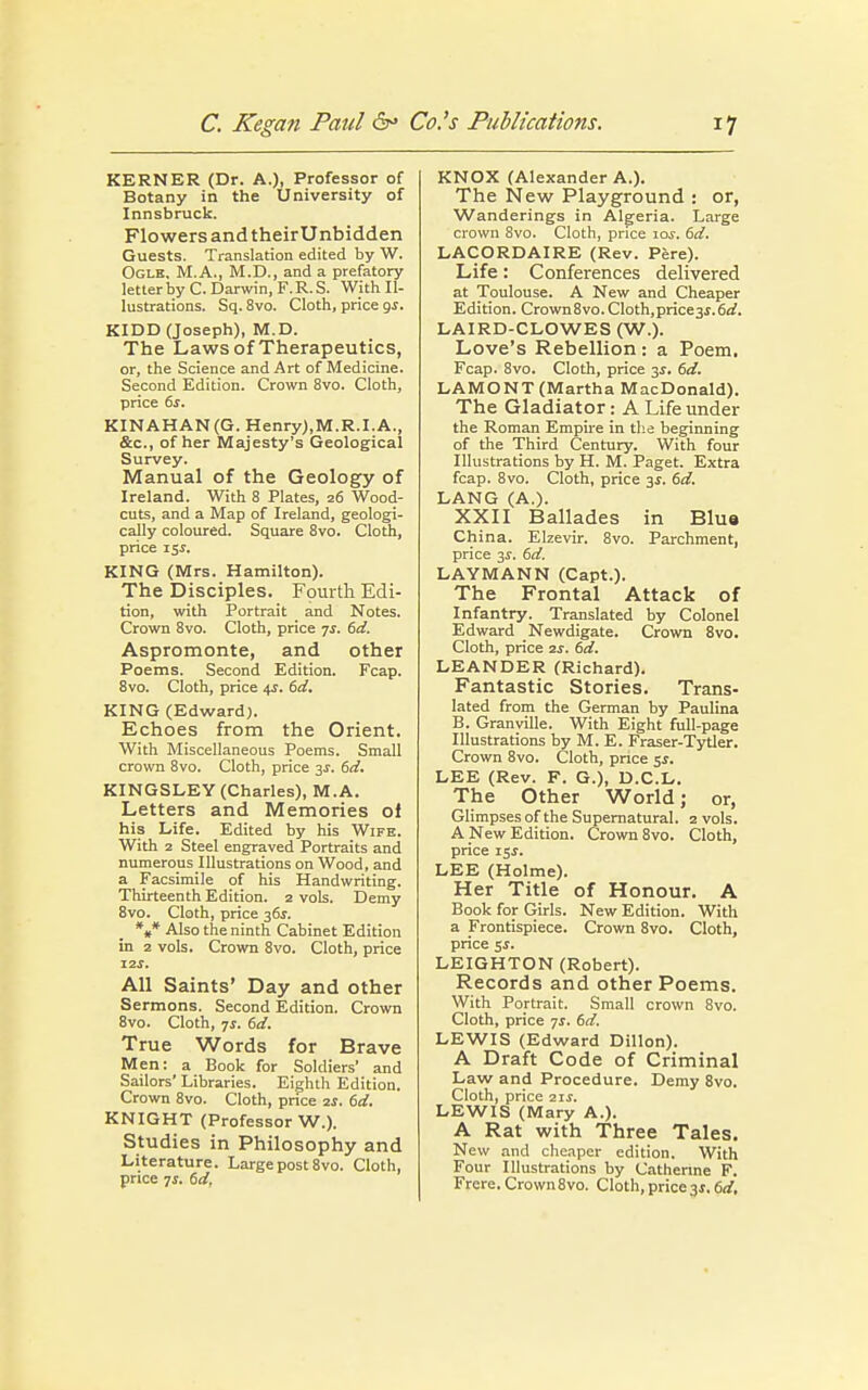 KERNER (Dr. A.), Professor of Botany in the University of Innsbruck. FlowersandtheirUnbidden Guests. Translation edited by W. Ogle, M.A., M.D., and a prefatory letter by C. Darwin, F. R. S. With Il- lustrations. Sq. 8vo. Cloth, price gs. KIDD (Joseph), M.D. The Laws of Therapeutics, or, the Science and Art of Medicine. Second Edition. Crown 8vo. Cloth, price 6s. KINAHAN(G. Henry),M.R.I.A., &c, of her Majesty's Geological Survey. Manual of the Geology of Ireland. With 8 Plates, 26 Wood- cuts, and a Map of Ireland, geologi- cally coloured. Square 8vo. Cloth, price i$s. KING (Mrs. Hamilton). The Disciples. Fourth Edi- tion, with Portrait and Notes. Crown 8vo. Cloth, price js. 6d. Aspromonte, and other Poems. Second Edition. Fcap. 8vo. Cloth, price 4s. (sd. KING (Edward). Echoes from the Orient. With Miscellaneous Poems. Small crown 8vo. Cloth, price is. (sd. KINGSLEY (Charles), M.A. Letters and Memories of his Life. Edited by his Wife. With 2 Steel engraved Portraits and numerous Illustrations on Wood, and a Facsimile of his Handwriting. Thirteenth Edition. 2 vols. Demy 8vo. Cloth, price 36s. *»* Also the ninth Cabinet Edition in 2 vols. Crown 8vo. Cloth, price 12s. All Saints' Day and other Sermons. Second Edition. Crown 8vo. Cloth, js. 6d. True Words for Brave Men: a Book for Soldiers' and Sailors' Libraries. Eighth Edition. Crown 8vo. Cloth, price 2s. 6d. KNIGHT (Professor W.). Studies in Philosophy and Literature. Large post 8vo. Cloth, price 7s. 6d, KNOX (Alexander A.). The New Playground : or, Wanderings in Algeria. Large crown 8vo. Cloth, price 10s. (sd. LACORDAIRE (Rev. Pere). Life: Conferences delivered at Toulouse. A New and Cheaper Edition. Crown8vo. Cloth,price-s,s.(sd. LAIRD-CLOWES (W.). Love's Rebellion: a Poem. Fcap. 8vo. Cloth, price 3$. 6d. LAMONT (Martha MacDonald). The Gladiator: A Life under the Roman Empire in the beginning of the Third Century. With four Illustrations by H. M. Paget. Extra fcap. 8vo. Cloth, price 3$. 6d. LANG (A.). XXII Ballades in Blue China. Elzevir. 8vo. Parchment, price 3$. 6d. LAYMANN (Capt.). The Frontal Attack of Infantry. Translated by Colonel Edward Newdigate. Crown 8vo. Cloth, price 2s. (sd. LEANDER (Richard). Fantastic Stories. Trans- lated from the German by Paulina B. Granville. With Eight full-page Illustrations by M. E. Fraser-Tytler. Crown 8vo. Cloth, price 5.?. LEE (Rev. F. G.), D.C.L. The Other World; or, Glimpses of the Supernatural. 2 vols. A New Edition. Crown 8vo. Cloth, price 15$. LEE (Holme). Her Title of Honour. A Book for Girls. New Edition. With a Frontispiece. Crown 8vo. Cloth, price si. LEIGHTON (Robert). Records and other Poems. With Portrait. Small crown 8vo. Cloth, price ■js. (sd. LEWIS (Edward Dillon). A Draft Code of Criminal Law and Procedure. Demy 8vo. Cloth, price 21J. LEWIS (Mary A.). A Rat with Three Tales. New and cheaper edition. With Four Illustrations by Catherine F. Frere. Crown8vo. Cloth,price3.5.6d.