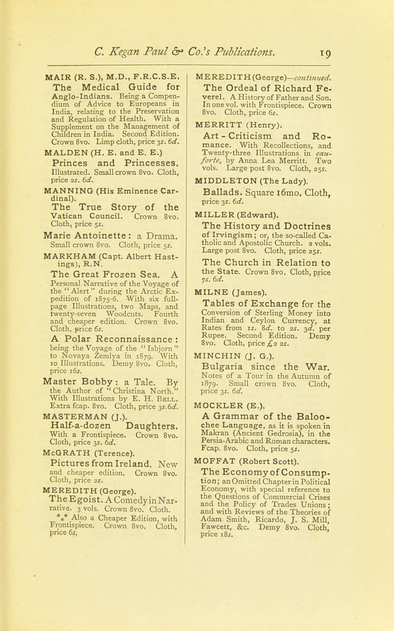 M AIR (R. S.), M.D., F.R.C.S.E. The Medical Guide for Anglo-Indians. Being a Compen- dium of Advice to Europeans in India, relating to the Preservation and Regulation of Health. With a Supplement on the Management of Children in India. Second Edition. Crown 8vo. Limp cloth, price 3.?. 6d. MALDEN (H. E. and E. E.) Princes and Princesses. Illustrated. Small crown 8vo. Cloth, price 2s. 6d. MANNING (His Eminence Car- dinal). The True Story of the Vatican Council. Crown 8vo. Cloth, price $s. Marie Antoinette : a Drama. Small crown 8vo. Cloth, price 5^. MARKHAM (Capt. Albert Hast- ings), R.N. The Great Frozen Sea. A Personal Narrative of the Voyage of the Alert during the Arctic Ex- pedition of 1875-6. With six full- page Illustrations, two Maps, and twenty-seven Woodcuts. Fourth and cheaper edition. Crown 8vo. Cloth, price 6s. A Polar Reconnaissance: being the Voyage of the Isbjorn to Novaya_ Zemlya in 1879. With 10 Illustrations. Demy 8vo. Cloth, price i6j. Master Bobby : a Tale. By the Author of Christina North. With Illustrations by E. H. Bell. Extra fcap. 8vo. Cloth, price 3S.6d. MASTERMAN (J.). Half-a-dozen Daughters. With a Frontispiece. Crown 8vo. Cloth, price 3.5. 6d. McGRATH (Terence). Pictures from Ireland. New and cheaper edition. Crown 8vo. Cloth, price 2*. MEREDITH (George). The Egoist. A Comedy inNar- rative. 3 vols. Crown 8vo. Cloth. V* Also a Cheaper Edition, with Frontispiece. Crown 8vo. Cloth, MEREDITH (George)- continued. The Ordeal of Richard Fe- verel. A History of Father and Son. In one vol. with Frontispiece. Crown 8vo. Cloth, price 6s. MERRITT (Henry). Art - Criticism and Ro- mance. With Recollections, and Twenty-three Illustrations in eau- forte, by Anna Lea Merritt. Two vols. Large post 8vo. Cloth, 251. MIDDLETON (The Lady). Ballads. Square i6mo. Cloth, price 3$. 6d. MILLER (Edward). The History and Doctrines of Irvingism; or, the so-called Ca- tholic and Apostolic Church. 2 vols. Large post 8vo. Cloth, price 25*. The Church in Relation to the State. Crown 8vo. Cloth, price ys. 6d. MILNE (James). Tables of Exchange for the Conversion of Sterling Money into Indian and Ceylon Currency, at Rates from is. Sd. to 2s. 3d. per Rupee. Second Edition. Demy 8vo. Cloth, price £2 2s. MINCHIN (J. G.). Bulgaria since the War. Notes of a Tour in the Autumn of 1879. Small crown 8vo. Cloth, price 3s. 6d. MOCKLER (E.). A Grammar of the Baloo- chee Language, as it is spoken in Makran (Ancient Gedrosia), in the Persia-Arabic and Roman characters. Fcap. 8vo. Cloth, price 5$. MOFFAT (Robert Scott). The Economyof Consump- tion; an Omitted Chapter in Political Economy, with special reference to the Questions of Commercial Crises and the Policy of Trades Unions; and with Reviews of the Theories of Adam Smith, Ricardo, J. S. Mill, Fawcett, &c. Demy 8vo. Cloth,