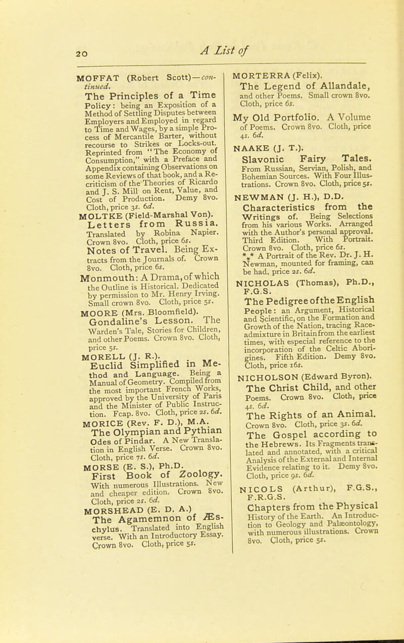 MOFFAT (Robert Scott) — con- tinued. The Principles of a Time Policy: being an Exposition of a Method of Settling Disputes between Employers and Employed in regard to Time and Wages, by a simple Pro- cess of Mercantile Barter, without recourse to Strikes or Locks-out. Reprinted from The Economy of Consumption, with a Preface and Appendix containing Observations on some Reviews of that book, and a Re- criticism of the Theories of Ricardo and J. S. Mill on Rent, Value, and Cost of Production. Demy 8vo. Cloth, price 3s. 6d. MOLTKE (Field-Marshal Von). Letters from Russia. Translated by Robina Napier. Crown 8vo. Cloth, price 6s. Notes of Travel. Being Ex- tracts from the Journals of. Crown 8vo. Cloth, price 6s. Monmouth: A Drama, of which the Outline is Historical. Dedicated by permission to Mr. Henry Irving. Small crown 8vo. Cloth, price 5s. MOORE (Mrs. Bloomfield). Gondaline's Lesson. The Warden's Tale, Stories for Children, and other Poems. Crown 8vo. Cloth, price $s. MORELL (J. R.). . Euclid Simplified in Me- thod and Language. Being a Manual of Geometry. Compiled from the most important French Works, approved by the University of Pans and the Minister of Public Instruc- tion. Fcap. 8vo. Cloth, price 2s. 6d. MORICE (Rev. F. D.), M.A. The Olympian and Pythian Odes of Pindar. A New Transla- tion in English Verse. Crown 8vo. Cloth, price 7*. 6d. MORSE (E. S.), Ph.D. First Book of Zoology. With numerous Illustrations. New and cheaper edition. Crown 8vo. Cloth, price su. 6d. MORSHEAD (E. D. A.) The Agamemnon of /n-s- chylus. Translated into English verse. With an Introductory Essay. Crown 8vo. Cloth, price 5s. MORTERRA (Felix). The Legend of Allandale, and other Poems. Small crown 8vo. Cloth, price 6s. My Old Portfolio. A Volume of Poems. Crown 8vo. Cloth, price 4s. 6d. NAAKE (J. T.). Slavonic Fairy Tales. From Russian, Servian, Polish, and Bohemian Sources. With Four Illus- trations. Crown 8vo. Cloth, price 5s. NEWMAN (J. H.), D.D. Characteristics from the Writings of. Being Selections from his various Works. Arranged with the Author's personal approval. Third Edition. With Portrait. Crown 8vo. Cloth, price 6s. V A Portrait of the Rev. Dr. J. H. Newman, mounted for framing, can be had, price 2s. 6d. NICHOLAS (Thomas), Ph.D., F.G.S. The Pedigree of the English People: an Argument, Historical and Scientific, on the Formation and Growth of the Nation, tracing Race- admixture in Britain from the earliest times, with especial reference to the incorporation of the Celtic Abori- gines. Fifth Edition. Demy 8vo. Cloth, price 16s. NICHOLSON (Edward Byron). The Christ Child, and other Poems. Crown 8vo. Cloth, price 4s. 6d. The Rights of an Animal. Crown 8vo. Cloth, price 3s. 6d. The Gospel according to the Hebrews. Its Fragments trans- lated and annotated, with a critical Analysis of the External and Internal Evidence relating to it. Demy 8vo. Cloth, price gs. 6d. NICOLS (Arthur), F.G.S., F.R.G.S. Chapters from the Physical History of the Earth. An Introduc- tion to Geology and Palaeontology, with numerous illustrations. Crown