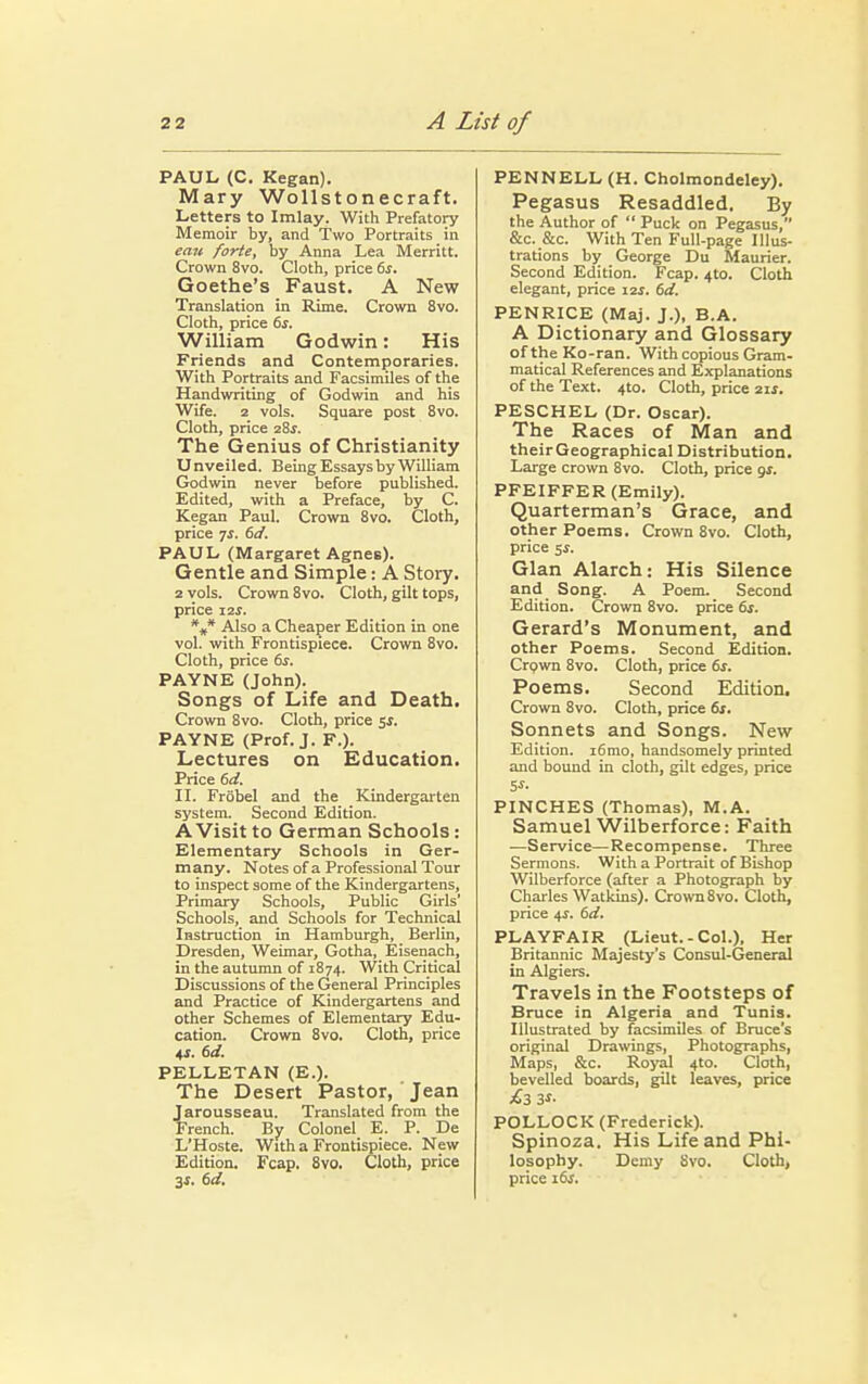 PAUL (C. Kegan). Mary Wollstonecraft. Letters to Imlay. With Prefatory Memoir by, and Two Portraits in eau forte, by Anna Lea Merritt. Crown 8vo. Cloth, price 6s. Goethe's Faust. A New Translation in Rime. Crown 8vo. Cloth, price 6s. William Godwin: His Friends and Contemporaries. With Portraits and Facsimiles of the Handwriting of Godwin and his Wife. 2 vols. Square post 8vo. Cloth, price 28$. The Genius of Christianity Unveiled. Being Essays by William Godwin never before published. Edited, with a Preface, by C. Kegan Paul. Crown 8vo. Cloth, price js. 6d. PAUL (Margaret Agnes). Gentle and Simple: A Story. 2 vols. Crown 8vo. Cloth, gilt tops, price 12$. *#* Also a Cheaper Edition in one vol. with Frontispiece. Crown 8vo. Cloth, price 6s. PAYNE (John). Songs of Life and Death. Crown 8vo. Cloth, price $s. PAYNE (Prof. J. F.). Lectures on Education. Price 6d. II. Frobel and the Kindergarten system. Second Edition. A Visit to German Schools: Elementary Schools in Ger- many. Notes of a Professional Tour to inspect some of the Kindergartens, Primary Schools, Public Girls' Schools, and Schools for Technical Instruction in Hamburgh, Berlin, Dresden, Weimar, Gotha, Eisenach, in the autumn of 1874. With Critical Discussions of the General Principles and Practice of Kindergartens and other Schemes of Elementary Edu- cation. Crown 8vo. Cloth, price 41. 6d. PELLETAN (E.). The Desert Pastor, Jean Jarousseau. Translated from the French. By Colonel E. P. De L'Hoste. With a Frontispiece. New Edition. Fcap. 8vo. Cloth, price 3s. 6d. PENNELL (H. Cholmondeley). Pegasus Resaddled. By the Author of  Puck on Pegasus, &c. &c. With Ten Full-page Illus- trations by George Du Maurier. Second Edition. Fcap. 4to. Cloth elegant, price 12s. 6d. PENRICE (Maj. J.), B.A. A Dictionary and Glossary of the Ko-ran. With copious Gram- matical References and Explanations of the Text. 4to. Cloth, price 21*. PESCHEL (Dr. Oscar). The Races of Man and their Geographical Distribution. Large crown 8vo. Cloth, price gs. PFEIFFER (Emily). Quarterman's Grace, and other Poems. Crown 8vo. Cloth, price 5$. Glan Alarch: His Silence and Song. A Poem. Second Edition. Crown 8vo. price 6s. Gerard's Monument, and other Poems. Second Edition. Crown 8vo. Cloth, price 6s. Poems. Second Edition. Crown 8vo. Cloth, price 6s. Sonnets and Songs. New Edition. i6mo, handsomely printed and bound in cloth, gilt edges, price PINCHES (Thomas), M.A. Samuel Wilberforce: Faith —Service—Recompense. Three Sermons. With a Portrait of Bishop Wilberforce (after a Photograph by Charles Watkins). Crown8vo. Cloth, price 4i. 6d. PLAYFAIR (Lieut.-Col.), Her Britannic Majesty's Consul-General in Algiers. Travels in the Footsteps of Bruce in Algeria and Tunis. Illustrated by facsimiles of Bruce's original Drawings, Photographs, Maps, &c. Royal 4to. Cloth, bevelled boards, gilt leaves, price ^3 3i' POLLOCK (Frederick). Spinoza. His Life and Phi- losophy. Demy 8vo. Cloth, price 16s.