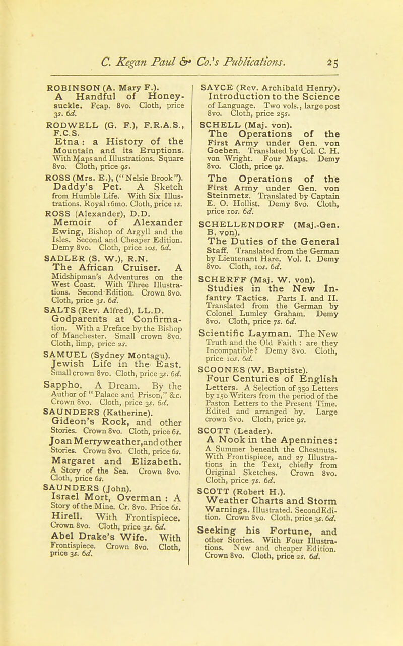 ROBINSON (A. Mary F.). A Handful of Honey- suckle. Fcap. 8vo. Cloth, price 3-r. 6d. RODWELL (G. F.)i F.R.A.S., F.C.S. Etna: a History of the Mountain and its Eruptions. With Maps and Illustrations. Square 8vo. Cloth, price gj. ROSS (Mrs. E.), (Nelsie Brook). Daddy's Pet. A Sketch from Humble Life. With Six Illus- trations. Royal i6mo. Cloth, price is. ROSS (Alexander), D.D. Memoir of Alexander Ewing, Bishop of Argyll and the Isles. Second and Cheaper Edition. Demy 8vo. Cloth, price 10s. 6d. SADLER (S. W.), R.N. The African Cruiser. A Midshipman's Adventures on the West Coast With Three Illustra- tions. Second-Edition. Crown 8vo. Cloth, price 3$. 6d. SALTS (Rev. Alfred), LL.D. Godparents at Confirma- tion. With a Preface by the Bishop of Manchester. Small crown 8vo. Cloth, limp, price zs. SAMUEL (Sydney Montagu). Jewish Life in the East. Small crown 8vo. Cloth, price 3s. 6d. Sappho. A Dream. By the Author of  Palace and Prison, &c. Crown 8vo. Cloth, price 3s. 6d. SAUNDERS (Katherine). Gideon's Rock, and other Stories. Crown 8vo. Cloth, price 6s. JoanMerryweather,and other Stories. Crown 8vo. Cloth, price 6s. Margaret and Elizabeth. A Story of the Sea. Crown 8vo. Cloth, price 6s. SAUNDERS (John). Israel Mort, Overman : A Story of the Mine. Cr. 8vo. Price 6s. Hirell. With Frontispiece. Crown 8vo. Cloth, price 3*. 6d. Abel Drake's Wife. With Frontispiece. Crown 8vo. Cloth, price 3s. 6d. SAYCE (Rev. Archibald Henry). Introduction to the Science of Language. Two vols., large post 8vo. Cloth, price 25.1. SCHELL (Maj. von). The Operations of the First Army under Gen. von Goeben. Translated by Col. C. H. von Wright. Four Maps. Demy 8vo. Cloth, price gs. The Operations of the First Army under Gen. von Steinmetz. Translated by Captain E. O. Hollist. Demy 8vo. Cloth, price 10s. 6d. SCHELLENDORF (Maj.-Gen. B. von). The Duties of the General Staff. Translated from the German by Lieutenant Hare. Vol. I. Demy 8vo. Cloth, ioj. 6d. SCHERFF (Ma;. W. von). Studies in the New In- fantry Tactics. Parts I. and II. Translated from the German by Colonel Lumley Graham. Demy 8vo. Cloth, price 7s. 6d. Scientific Layman. The New Truth and the Old Faith : are they Incompatible? Demy 8vo. Cloth, price 10s. 6d. SCOONES (W. Baptiste). Four Centuries of English Letters. A Selection of 350 Letters by 150 Writers from the period of the Paston Letters to the Present Time. Edited and arranged by. Large crown 8vo. Cloth, price gs. SCOTT (Leader). A Nook in the Apennines: A Summer beneath the Chestnuts. With Frontispiece, and 27 Illustra- tions in the Text, chiefly from Original Sketches. Crown 8vo. Cloth, price 7s. 6d. SCOTT (Robert H.). Weather Charts and Storm Warnings. Illustrated. SecondEdi- tion. Crown 8vo. Cloth, price 3s. 6d. Seeking his Fortune, and other Stories. With Four Illustra- tions. New and cheaper Edition. Crown 8vo. Cloth, price 21. 6d.