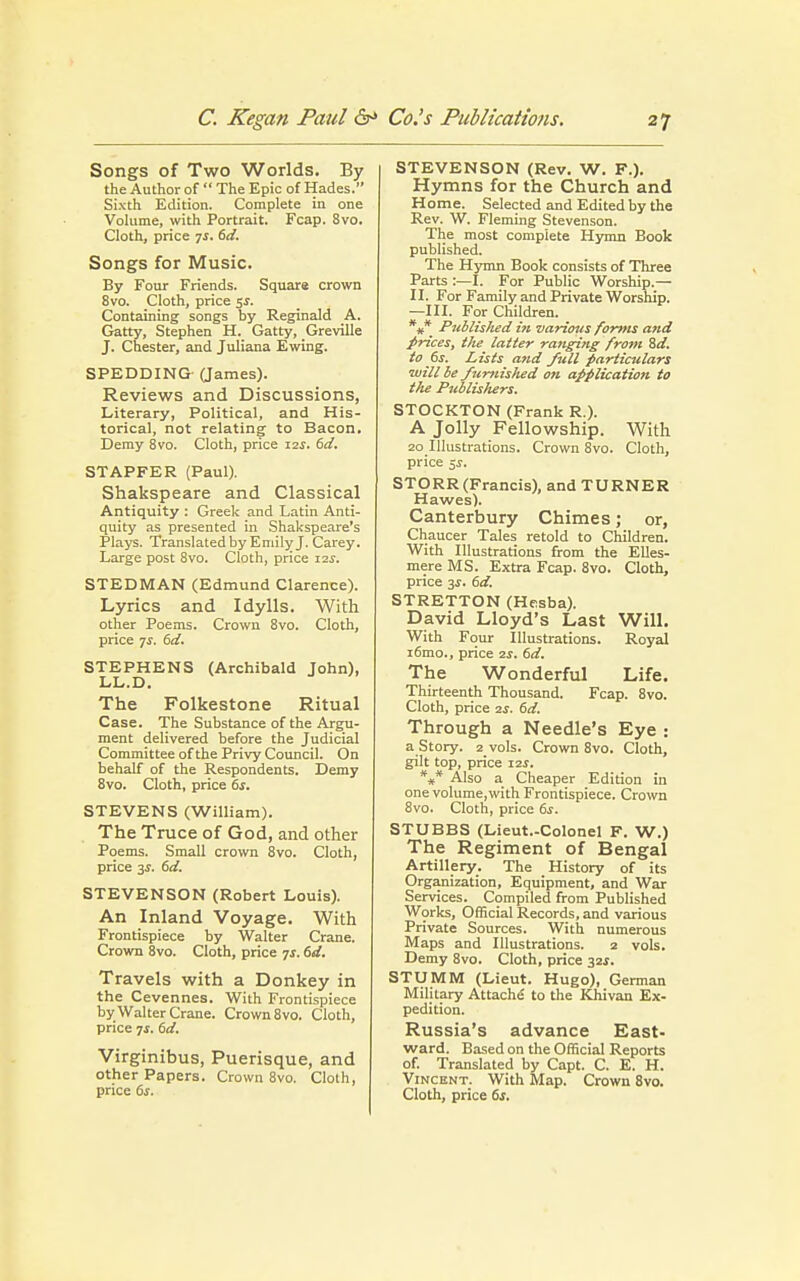 Songs of Two Worlds. By the Author of  The Epic of Hades. Sixth Edition. Complete in one Volume, with Portrait. Fcap. 8vo. Cloth, price js. 6d. Songs for Music. By Four Friends. Square crown 8vo. Cloth, price 5s. Containing songs by Reginald A. Gatty, Stephen H. Gatty, Greville J. Chester, and Juliana Ewing. SPEDDING (James). Reviews and Discussions, Literary, Political, and His- torical, not relating to Bacon. Demy 8vo. Cloth, price 12J. 6d. STAPFER (Paul). Shakspeare and Classical Antiquity : Greek and Latin Anti- quity as presented in Shakspeare's Plays. Translated by Emily J. Carey. Large post 8vo. Cloth, price i2.r. STEDMAN (Edmund Clarence). Lyrics and Idylls. With other Poems. Crown 8vo. Cloth, price 7f. 6d. STEPHENS (Archibald John), LL.D. The Folkestone Ritual Case. The Substance of the Argu- ment delivered before the Judicial Committee of the Privy Council. On behalf of the Respondents. Demy 8vo. Cloth, price 6s. STEVENS (William). The Truce of God, and other Poems. Small crown 8vo. Cloth, price 3s. 6d. STEVENSON (Robert Louis). An Inland Voyage. With Frontispiece by Walter Crane. Crown 8vo. Cloth, price js. 6d. Travels with a Donkey in the Cevennes. With Frontispiece by Walter Crane. Crown 8vo. Cloth, price 7.5. 6d. Virginibus, Puerisque, and other Papers. Crown 8vo. Cloth, price 6s. STEVENSON (Rev. W. F.). Hymns for the Church and Home. Selected and Edited by the Rev. W. Fleming Stevenson. The most complete Hymn Book published. The Hymn Book consists of Three Parts :—I. For Public Worship.— II. For Family and Private Worship. —III. For Children. *#* Published hi various forms and prices, the latter ranging from 8d. to 6s. Lists and full particulars will be furnished on application to the Publishers. STOCKTON (Frank R.). A Jolly Fellowship. With 20 Illustrations. Crown 8vo. Cloth, price $s. STORR (Francis), and TURNER Hawes). Canterbury Chimes; or, Chaucer Tales retold to Children. With Illustrations from the Elles- mere MS. Extra Fcap. 8vo. Cloth, price 3s. 6d. STRETTON (Hesba). David Lloyd's Last Will. With Four Illustrations. Royal i6mo., price 2s. 6d. The Wonderful Life. Thirteenth Thousand. Fcap. 8vo. Cloth, price 2s. 6d. Through a Needle's Eye : a Story. 2 vols. Crown 8vo. Cloth, gilt top, price I2f. *** Also a Cheaper Edition in one volume,with Frontispiece. Crown 8vo. Cloth, price 6s. STUBBS (Lieut.-Colonel F. W.) The Regiment of Bengal Artillery. The History of its Organization, Equipment, and War Services. Compiled from Published Works, Official Records, and various Private Sources. With numerous Maps and Illustrations. 2 vols. Demy 8vo. Cloth, price 32J. STUMM (Lieut. Hugo), German Military Attache to the Khivan Ex- pedition. Russia's advance East- ward. Based on the Official Reports of. Translated by Capt. C. E. H. Vincent. With Map. Crown 8vo. Cloth, price 6s.