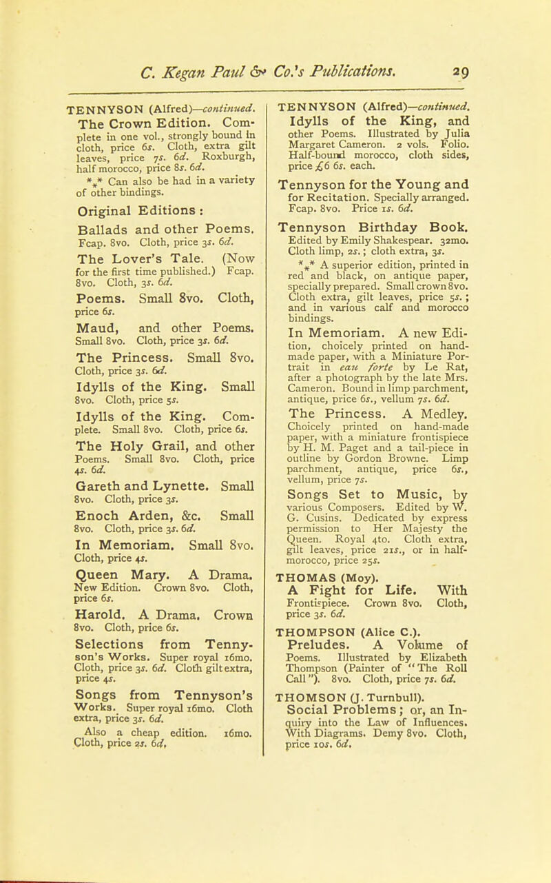 TENNYSON (Alfred)—continued. The Crown Edition. Com- plete in one vol., strongly bound In cloth, price 6s. Cloth, extra gilt leaves, price js. 6d. Roxburgh, half morocco, price Ss. 6d. %* Can also be had in a variety of other bindings. Original Editions: Ballads and other Poems. Fcap. 8vo. Cloth, price 3s. 6d. The Lover's Tale. (Now for the first time published.) Fcap. 8vo. Cloth, 3s. 6d. Poems. Small 8vo. Cloth, price 6s. Maud, and other Poems. Small 8vo. Cloth, price 3s. 6d. The Princess. Small 8vo. Cloth, price 3J. 6d. Idylls of the King. Small 8vo. Cloth, price 5J. Idylls of the King. Com- plete. Small 8vo. Cloth, price 6s. The Holy Grail, and other Poems. Small 8vo. Cloth, price 4-r. 6d. Gareth and Lynette. Small 8vo. Cloth, price 3*. Enoch Arden, &c. Small 8vo. Cloth, price 3s. 6d. In Memoriam. Small 8vo. Cloth, price +r. Queen Mary. A Drama. New Edition. Crown 8vo. Cloth, price 6s. Harold. A Drama. Crown 8vo. Cloth, price 6s. Selections from Tenny- son's Works. Super royal i6mo. Cloth, price 3s. 6d. Cloth gilt extra, price 4J. Songs from Tennyson's Works. Super royal i6mo. Cloth extra, price 3s. 6d. Also a cheap edition. i6mo. Cloth, price 2s. 6d, TENNYSON (Alfred)—continued. Idylls of the King, and other Poems. Illustrated by Julia Margaret Cameron. 2 vols. Folio. Half-bound morocco, cloth sides, price £6 6s. each. Tennyson for the Young and for Recitation. Specially arranged. Fcap. 8vo. Price if. 6d. Tennyson Birthday Book. Edited by Emily Shakespear. 32010. Cloth limp, 2s.; cloth extra, 3s. *** A superior edition, printed in red and black, on antique paper, specially prepared. Small crown 8vo. Cloth extra; gilt leaves, price 5s.; and in various calf and morocco bindings. In Memoriam. A new Edi- tion, choicely printed on hand- made paper, with a Miniature Por- trait in eau forte by Le Rat, after a photograph by the late Mrs. Cameron. Bound in limp parchment, antique, price 6s., vellum ys. 6d. The Princess. A Medley. Choicely printed on hand-made paper, with a miniature frontispiece by H. M. Paget and a tail-piece in outline by Gordon Browne. Limp parchment, antique, price 6s., vellum, price ys. Songs Set to Music, by various Composers. Edited by W. G. Cusins. Dedicated by express permission to Her Majesty the Queen. Royal 4to. Cloth extra, gilt leaves, price 2if., or in half- morocco, price 25$. THOMAS (Moy). A Fight for Life. With Frontispiece. Crown 8vo. Cloth, price 3s. 6d. THOMPSON (Alice C). Preludes. A Volume of Poems. Illustrated by Elizabeth Thompson (Painter of The Roll Call). 8vo. Cloth, price 7s. 6d. THOMSON (J. Turnbull). Social Problems; or, an In- quiry into the Law of Influences. With Diagrams. Demy 8vo. Cloth, price ioj. 6d.