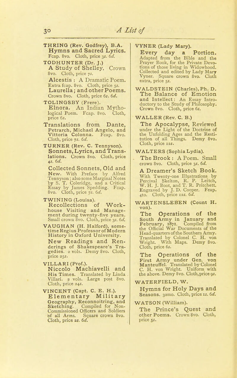 THRING (Rev. Godfrey), B.A. Hymns and Sacred Lyrics. Fcap. 8vo. Cloth, price 3s. 6d. TODHUNTER (Dr. J.) A Study of Shelley. Crown 8vo. Cloth, price 7$. Alcestis : A Dramatic Poem. Extra fcap. 8vo. Cloth, price 5$. Laurella; and other Poems. Crown 8vo. Cloth, price 6s. 6d. TOLINGSBY (Frere). Elnora. An Indian Mytho- logical Poem. Fcap. 8vo. Cloth, price 6s. Translations from Dante, Petrarch, Michael Angelo, and Vittoria Colonna. Fcap. 8vo. Cloth, price 7s. 6d. TURNER (Rev. C. Tennyson). Sonnets, Lyrics, andTrans- lations. Crown 8vo. Cloth, price 4*. 6d. Collected Sonnets, Old and New. With Preface by Alfred Tennyson; also some Marginal Notes by S. T. Coleridge, and a Critical Essay by James Spedding. Fcap. 8vo. Cloth, price 7.1. 6d. TWINING (Louisa). Recollections of Work- house Visiting and Manage- ment during twenty-five years. Small crown 8vo. Cloth, price 3*. 6d. VAUGHAN (H. Halford), some- time Regius Professor of Modern History in Oxford University. New Readings and Ren- derings of Shakespeare's Tra- gedies. 2 vols. Demy 8vo. Cloth, price 25s. VILLARI (Prof.). Niccolo Machiavelli and His Times. Translated by Linda Villari. 2 vols. Large post 8vo. Cloth, price 24s. VINCENT (Capt. C. E. H.). Elementary Military Geography, Reconnoitring, and Sketching. Compiled for Non- commissioned Officers and Soldiers of all Arms. Square crown 8vo. Cloth, price 2s. 6d. VYNER (Lady Mary). Every day a Portion. Adapted from the Bible and the Prayer Book, for the Private Devo- tions of those living in Widowhood. Collected and edited by Lady Mary Vyner. Square crown 8vo. Cloth extra, price $s. WALDSTEIN (Charles), Ph. D. The Balance of Emotion and Intellect: An Essay Intro- ductory to the Study of Philosophy. Grown 8vo. Cloth, price 6s. WALLER (Rev. C. B.) The Apocalypse, Reviewed under the Light of the Doctrine of the Unfolding Ages and the Resti- tution of all Things. Demy 8vo. Cloth, price 12J. WALTERS (Sophia Lydia). The Brook : A Poem. Small crown 8vo. Cloth, price 3$. 6d. A Dreamer's Sketch Book. With Twenty-one Illustrations by Percival Skelton, R. P. Leitch, W. H. J. Boot, and T. R. Pritchett, Engraved by J. D. Cooper. Fcap. 4to. Cloth, price 12s. 6d. WARTENSLEBEN (Count H. von). The Operations of the South Army in January and February, 1871. Compiled from the Official War Documents of the Head-quarters of the Southern Army. Translated by Colonel C. H. von Wright. With Maps. Demy 8vo. Cloth, price 6s. The Operations of the First Army under Gen. von ManteufTel. Translated by Colonel C. H. von Wright. Uniform with the above. Demy 8vo. Cloth,price gs. WATERFIELD, W. Hymns for Holy Days and Seasons. 32mo. Cloth, price is. 6d. WATSON (William). The Prince's Quest and other Poems. Crown 8vo. Cloth, price 5*.