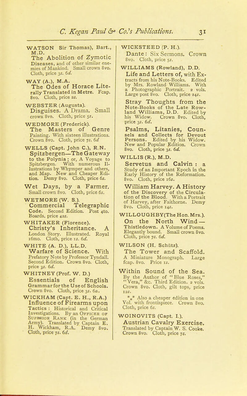 WATSON Sir Thomas), Bart., M.D. The Abolition of Zymotic Diseases, and of other similar ene- mies of Mankind. Small crown 8vo. Cloth, price 3s. 6d. WAY (A.), M.A. The Odes of Horace Lite- rally Translated in Metre. Fcap. 8vo. Cloth, price 2s. WEBSTER (Augusta). Disguises. A Drama. Small crown 8vo. Cloth, price $s. WEDMORE (Frederick). The Masters of Genre Painting. With sixteen illustrations. Crown 8vo. Cloth, price ys. 6d WELLS (Capt. John C), R.N. Spitzbergen—The Gateway to the Polynia; or, A Voyage to Spitzbergen. With numerous Il- lustrations by Whymper and others, and Map. New and Cheaper Edi- tion. Demy 8vo. Cloth, price 6s. Wet Days, by a Farmer. Small crown 8vo. Cloth, price 6s. WETMORE (W. S.). Commercial Telegraphic Code. Second Edition. Post 4to. Boards, price 42s. WHITAKER (Florence). Christy's Inheritance. A London Story. Illustrated. Royal i6mo. Cloth, price is. 6d. WHITE (A. D.), LL.D. Warfare of Science. With Prefatory Note by Professor Tyndall. Second Edition. Crown 8vo. Cloth, price 31. 6d. WHITNEY (Prof. W. D.) Essentials of English Grammarforthe Useof Schools. Crown 8vo. Cloth, price 3$. 6a. WICKHAM (Capt. E. H., R.A.) Influence of Firearms upon Tactics : Historical and Critical Investigations. By an Officer ok Supbrior Rank (in the German Army). Translated by Captain E. H. Wickham, R.A. Demy 8vo. Cloth, price 7s. 6d. WICKSTEED (P. H.). Dante : Six Sermons. Crown 8vo. Cloth, price 5s. WILLIAMS (Rowland), D.D. Life and Letters of, with Ex- tracts from his Note-Books. Edited by Mrs. Rowland Williams. With a Photographic Portrait. 2 vols. Large post 8vo. Cloth, price 24s. Stray Thoughts from the Note-Books of the Late Row- land Williams, D.D. Edited by his Widow. Crown 8vo. Cloth, price 3s. 6d. Psalms, Litanies, Coun- sels and Collects for Devout Persons. Edited by his Widow. New and Popular Edition. Crown 8vo. Cloth, price 3$. 6d. WILLIS (R.), M.D. Servetus and Calvin : a Study of an Important Epoch in the Early History of the Reformation. 8vo. Cloth, price 16s. William Harvey. A History of the Discovery of the Circula- tion of the Blood. With a Portrait of Harvey, after Faithorne. Demy 8vo. Cloth, price 14s. WILLOUGHBY(The Hon. Mrs.). On the North Wind — Thistledown. A Volume of Poems. Elegantly bound. Small crown 8vo. Cloth, price 7s. 6d. WILSON (H. Schutz). The Tower and Scaffold. A Miniature Monograph. Large fcap. 8vo. Price is. Within Sound of the Sea. By the Author of  Blue Roses,  Vera, &c. Third Edition. 2 vols. Crown 8vo. Cloth, gilt tops, price 12 j. *#* Also a cheaper edition in one Vol. with frontispiece. Crown 8vo. Cloth, price 6s. WOINOVITS (Capt. I.). Austrian Cavalry Exercise. Translated by Captain W. S. Cooke. Crown 8vo. Cloth, price 7,5.