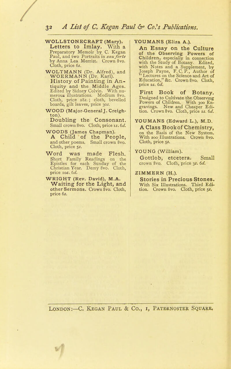 WOLLSTONECRAFT (Mary). Letters to Imlay. With a Preparatory Memoir by C. Kegan Paul, and two Portraits in eau forte by Anna Lea Merritt. Crown 8vo. Cloth, price 6s. WOLTMANN (Dr. Alfred), and WOERMANN (Dr. Karl). History of Painting in An- tiquity and the Middle Ages. Edited by Sidney Colvin. With nu- merous illustrations. Medium 8vo. Cloth, price 28s. ; cloth, bevelled boards, gilt leaves, price 30$. WOOD (Major-GeneralJ. Creigh- ton). Doubling the Consonant. Small crown 8vo. Cloth, price is. 6d. WOODS (James Chapman). A Child of the People, and other poems. Small crown 8vo. Cloth, price 5J. Word was made Flesh. Short Family Readings on the Epistles for each Sunday of the Christian Year. Demy 8vo. Cloth, price ioj. 6d. WRIGHT (Rev. David), M.A. Waiting for the Light, and other Sermons. Crown 8vo. Cloth, price 6s. YOUMANS (Eliza A.). An Essay on the Culture of the Observing Powers of Children, especially in connection with the Study of Botany. Edited, with Notes and a Supplement, by Joseph Payne, F. C. P., Author of Lectures on the Science and Art of Education, &c. Crown 8vo. Cloth, price 2S. 6d. First Book of Botany. Designed to Cultivate the Observing Powers of Children. With 300 En- gravings. New and Cheaper Edi- tion. Crown 8vo. Cloth, price is. 6d. YOUMANS (Edward L.), M.D. A Class Book of Chemistry, on the Basis of the New System. With 200 Illustrations. Crown 8vo. Cloth, price 5$. YOUNG (William). Gottlob, etcetera. Small crown 8vo. Cloth, price 3$. 6d. ZIMMERN (H.). Stories in Precious Stones. With Six Illustrations. Third Edi- tion. Crown 8vo. Cloth, price 51, London:—C. Kegan Paul & Co., i, Paternoster Square.