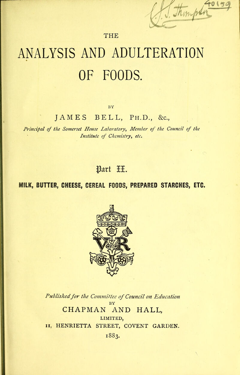 THE ANALYSIS AND ADULTERATION OF FOODS. BY JAMES BELL, Ph.D., &c., Principal of the Somerset House Laboratory^ Member of the Council of the Institute of Chemistry^ etc. fart li. MILK, BUTTER, CHEESE, CEREAL FOODS, PREPARED STARCHES, ETC. Publishedfor the Committee of Coujtcil on Education BY CHAPMAN AND HALL, LIMITED, II, HENRIETTA STREET, COVENT GARDEN. 1883.