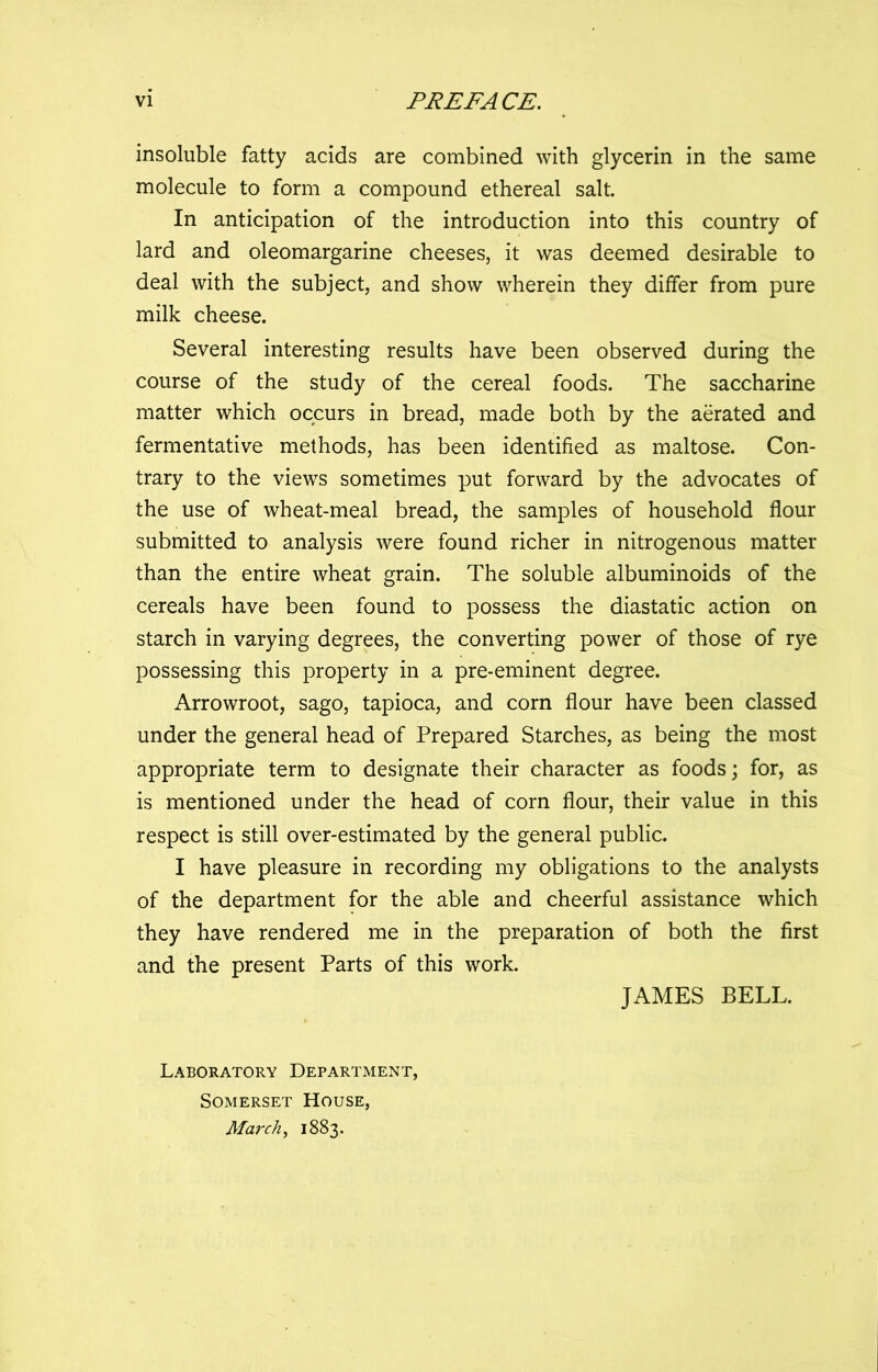 insoluble fatty acids are combined with glycerin in the same molecule to form a compound ethereal salt. In anticipation of the introduction into this country of lard and oleomargarine cheeses, it was deemed desirable to deal with the subject, and show wherein they differ from pure milk cheese. Several interesting results have been observed during the course of the study of the cereal foods. The saccharine matter which occurs in bread, made both by the aerated and fermentative methods, has been identified as maltose. Con- trary to the views sometimes put forward by the advocates of the use of wheat-meal bread, the samples of household flour submitted to analysis were found richer in nitrogenous matter than the entire wheat grain. The soluble albuminoids of the cereals have been found to possess the diastatic action on starch in varying degrees, the converting power of those of rye possessing this property in a pre-eminent degree. Arrowroot, sago, tapioca, and corn flour have been classed under the general head of Prepared Starches, as being the most appropriate term to designate their character as foods; for, as is mentioned under the head of corn flour, their value in this respect is still over-estimated by the general public. I have pleasure in recording my obligations to the analysts of the department for the able and cheerful assistance which they have rendered me in the preparation of both the first and the present Parts of this work. JAMES BELL. Laboratory Department, Somerset House, March, 1883.