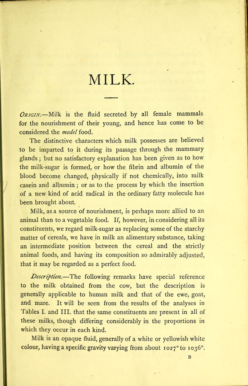 MILK. Origin.—Milk is the fluid secreted by all female mammals for the nourishment of their young, and hence has come to be considered the model food. The distinctive characters which milk possesses are believed to be imparted to it during its passage through the mammary glands; but no satisfactory explanation has been given as to how the milk-sugar is formed, or how the fibrin and albumin of the blood become changed, physically if not chemically, into milk casein and albumin; or as to the process by which the insertion of a new kind of acid radical in the ordinary fatty molecule has been brought about. Milk, as a source of nourishment, is perhaps more allied to an animal than to a vegetable food. If, however, in considering all its constituents, we regard milk-sugar as replacing some of the starchy matter of cereals, we have in milk an alimentary substance, taking an intermediate position between the cereal and the strictly animal foods, and having its composition so admirably adjusted, that it may be regarded as a perfect food. Descriptio7i.—The following remarks have special reference to the milk obtained from the cow, but the description is generally applicable to human milk and that of the ewe, goat, and mare. It will be seen from the results of the analyses in Tables I. and III. that the same constituents are present in all of these milks, though differing considerably in the proportions in which they occur in each kind. Milk is an opaque fluid, generally of a white or yellowish white colour, having a specific gravity varying from about 1027° to 1036°. B